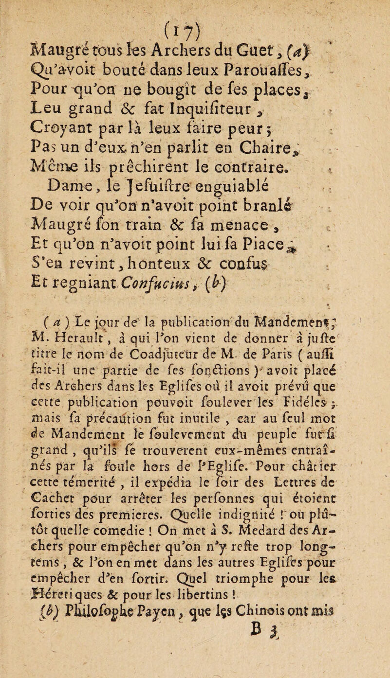 i1?) Maugré tous les Archers du Guet ^ (a) Qu'a-voit bouté dans leux Parouades* Pour qu'on ne bougît de fes places* Leu grand 8c fat Inquifiteùr s Croyant par là leux faire peur; Pas un d'eux, n’en parlit en Chaire* Meme ils prêchirent le contraire. Dame, le ]efüillre enguiablé De voir qu'on n’avoit point branlé Maugré fon train 8c fa menace 3 Et qu'on n'avoit point lui fa Piace^ S’en revint5 honteux 8c confus Et regniant Confucius* (b) ( a ) Le jour de’ la publication du Mandement; M. Hérault , à qui l'on vient de donner à jufte titre le nom de Coadjuteur de M. de Paris ( auiîi fait-il une partie de fes fonctions ) 'avoit placé des Archers dans les Eglifes où il avoit prévu que cette publication pouvoit foulever les Fidèles 5. mais fa précaution fut inutile , car au feul mot de Mandement le foulevement du peuple furfi grand , qu'ils fe trouvèrent eux-mêmes entraî¬ nés par la foule hors de PEglife. Pour châtier cette témérité , il expédia le foir des Lettres de Cachet pour arrêter les perfonnes qui étoient forties des premières. Quelle indignité ! ou plu¬ tôt quelle comedie ! On met à S, Medard des Ar¬ chers pour empêcher qu'on n'y refte trop long- tems, & l'on en met dans les autres Eglifes pour empêcher d'en fortir. Quel triomphe pour les Hérétiques & pour les libertins ! (b) Philofo^he Paycn, que Içs Chinois ont mis b 1