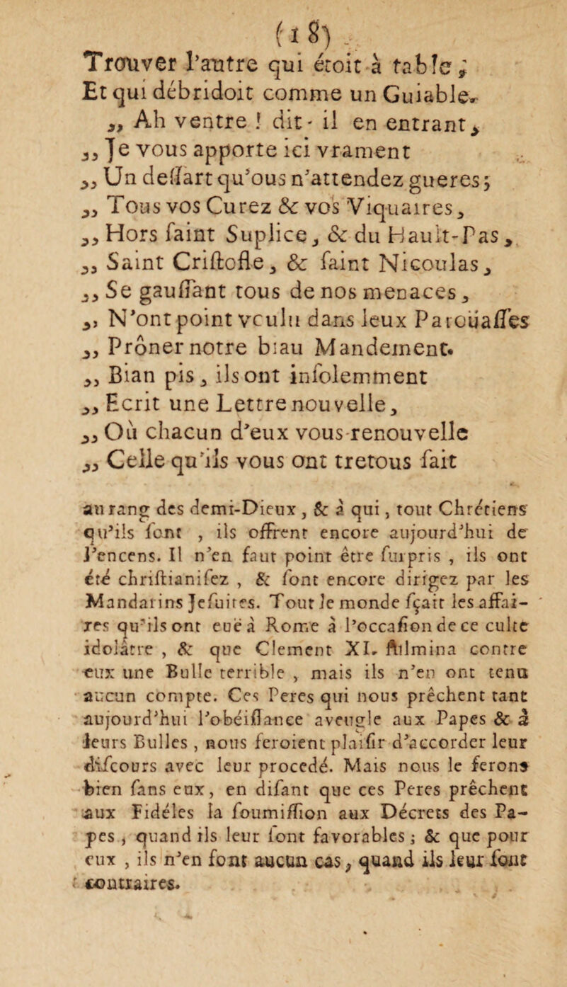 Trouver l’antre qui croit à table; Et qui débridoit comme un Guiable*- j. Ah ventre ! dit* il en entrant> jjjevous apporte ici vrament Un detfart qu’ous n'attendez gueres ÿ y. Tous vos Curez & vos Viquaires, Hors faint Suplice, & du Hauit-Pas, Saint Criftofl-e, & faint Nicoulas, Se gaulant tous de nos menaces * ** N’ont point voulu dans leux ParoiiafTes 2) Prôner notre biau Mandement. ,, Bian pis ^ ils ont infolemment Ecrit une Lettre nouvelle. Où chacun d’eux vous renouvelle Celle qu'ils vous ont tretous fait au rang des demi-Dieux , & à qui, tout Chrétiens qu’ils font , ils offrent encore aujourd'hui de l’encens. Il n’en faut point être fuipris , ils ont été chriftianifez , & font encore dirigez par les Mandarins Jefuires. Tout Je monde fçair les affai¬ res qu’ils ont eue à Rome à l’occafîon de ce culte idolâtre , & que Clément XI, ftilmina contre ■eux une Bulle terrible , mais ils n’en ont tenu aucun compte. Ces Peres qui nous prêchent tant aujourd'hui l'obéiflanee aveugle aux Papes & 3 leurs Bulles, nous feroient plaidr d'accorder leur difeours avec leur procédé. Mais nous le ferons bien fans eux, en difant que ces Peres prêchent aux Fidèles la foumifîîon aux Décrets des Pa¬ pes , quand ils leur font favorables j & que pour eux , ils n'en font aucun cas, quand ils leur font < contraires.