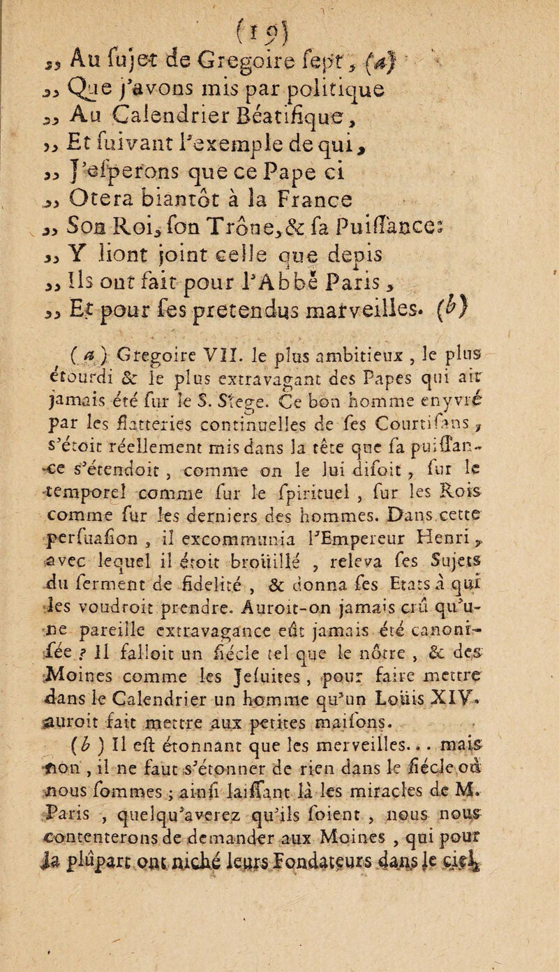 j, Au fujeî de Grégoire fep't, (a) «Ose j'avons mis par politique Au Calendrier Réatifïque, ,j Et fuivant l'exemple de qui, J’elperons que ce Pape ci ,jj Otera biantôt à îa France ,j Son Roi, Ton Trône,& fa PuifTauces ,j Y liont joint celle que depis jj Ils ont fait pour PAbbë Pans, ,, Et pour fes prétendus marveilles. (b) { a) Grégoire VII. le pîas ambitieux , le plus étourdi ôc le plus extravagant des Papes qui air jamais été fur le S. Stege. Ce bon homme enyvré par les flatteries continuelles de fes Courtifàns , s’étoit réellement mis dans la tête que fa puiffan- •ce s’étendoit , comme on le lui difoit ? fur le •temporel comme fur le fpirituel , fur les Rois comme fur les derniers des hommes. Dans cette perfuafion , il excommunia l'Empereur Henri, avec lequel il étoit brouillé , releva fes Sujets du ferment de fidelité , & donna fes Etats à qui les voudroit prendre. Âuroit-on jamais crû qu'u¬ ne pareille extravagance eût jamais été canonr- fée ? Il falloit un fécle tel que le nôtre , & des Moines comme les Jefuites, pour faire mettre dans le Calendrier un homme qu’un Louis XIV. saurait fait mettre aux petites mations. (b ) Il eft étonnant que les merveilles... mais; •fion , il ne faut s’étonner de rien dans le üécle od nous fommes ; a in il lai fiant là les miracles de M. Paris , quelqu’averez qu'ils foient , nous nous contenterons de demander aux Moines , qui pour Ja plupart ontmché leurs Fondateurs dans Je çifi