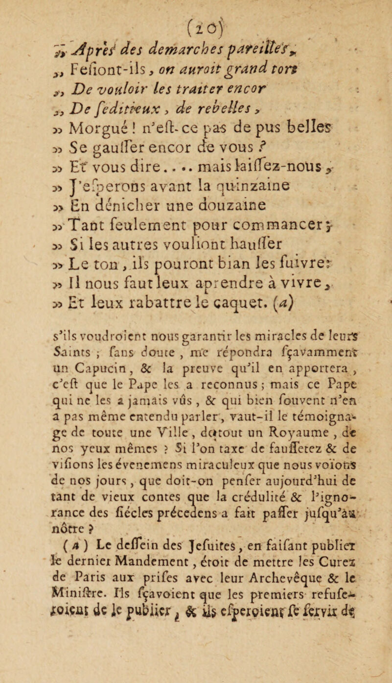 Apre? des démarchés pareille? r >t Feiîont-ils, on aurait grand tort 9J De vouloir les tratter encor j. De feditkux > de rebelles, 35 Morgué ! n’eft-ce pas de pus belles 33 Se gau lier encor de vous ? 33 Et vous dire.... mais hiffez-nous > 33 J’efperons avant la quinzaine 3> En dénicher une douzaine 33 Tant feulement pour commancerv 33 Si les autres vouliont haufler 3> Le ton , ils pouront bian les fuivre: >3 II nous faut leux aprendre à vivre y » Et leux rabattre le caquet. (a) s’ils voudroient nous garantir les miracles de leurs Suints ; fans doute , me répondra fçavamment un Capucin, & la preuve qu’il en apportera, c’eft que le Pape les a reconnus ; mais ce Pape qui ne les a jamais vus, & qui bien fouvent n’en a pas même entendu parler, vaut-il le témoigna¬ ge de toute une Ville, deuout un Royaume , de nos yeux mêmes ? Si l’on taxe de fauffetez & de vidons les évenemens miraculeux que nous voïons de nos jours, que doit-on penfer aujourd’hui de tant de vieux contes que la crédulité & Pigno- rance des fiécles précedens a fait paffer jufqu’àU nôtre ? ( 4 ) Le deflein des Jefuifes, en faifant publier le dernier Mandement, étoit de mettre les Curez de Paris aux prifes avec leur Archevêque & le Minière- Ils fçavoient que les premiers refufe- joieut de le publier ^ & ils efpergienï Te fervir dç