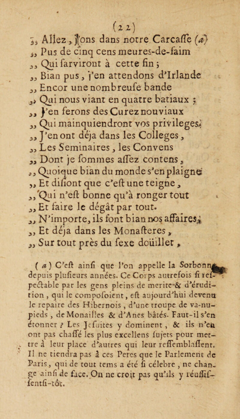 (zi) 3, Allez , jl’ons dans notre Carcaffe (*} iy Pus de cinq cens meures-de-faim ,, Qui farviront à cette fin ; „ Bian pus, j’en attendons d'Irlande „ Encor une nombreufe bande ,> Qui nous viant en quatre batiaux $ J’en ferons des Curez nouviaux ,, Qui mainquiendront vos privilèges^ „ J'en ont déjà dans les Colleges, Les Séminaires, les Convens Dont je fommes allez contens, ,, Quoique bian du monde s'en plaigne ,, Et diliont que c'efi: une teigne, n'efi: bonne qu’à ronger tout yy Et faire le dégât par tout. yj N’importe, ils font bian nos affaires* ,, Et déjà dans les Monafteres, yy Sur tout près du fexe douillet > ( a ) C’eft ainfî que l’on appelle la Sorbonne depuis plufîeurs années. Ce Corps autrefois fï ref? peétable par les gens pleins de merite~& d'érudi¬ tion , qui le compofoient, eft aujourd’hui devenu le repaire des Hibcrnois , d’une troupe de va-nu- pieds , deMonailles & d’Anes bâtés. Faut-il s’en étonner j> Les Jcfuites y dominent , & ils n’ea ont pas chnfïe les plus excellens lu jets pour met¬ tre â leur place d^utres qui leur refîemblalïent» Il ne tiendra pas â ces Peres que le Parlement de Paris, qui de tout tems a été fi célébré , ne chan¬ ge ainfi de face. On ne croit pas qu’ils y réuffif- fentfi-tô*. * ■