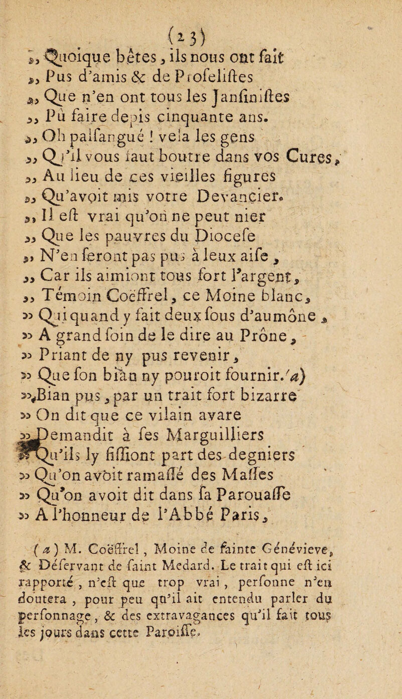 Quoique bêtes * ils nous ont fait Pus d'amis & de Ptofeliftes $> Que n’en ont tous les Janliniftes 33 Pu faire depis cinquante ans. ^ Oh pal-fan gué ! vêla les gens » Qj’il vous iaut bourre dans vos Cures 5J) Au lieu de ces vieilles figures Qii’avoit mis votre Devancier, lied vrai qu’on ne peut nier Que les pauvres du Diocefe 3» N’en feront pas pus à leux aife , 3, Car ils aimiont tous fort Targenî* 3, Témoin CoëfFrel, ce Moine blanc* 35 Qui quand y fait deux fous d’aumône * 33 A grand foin de le dire au Prône 9 35 Priant de ny pus revenir 3 35 Que fon bitm ny pouroit fournir/*) 55#Bian pus 3 par un trait fort bizarre 35 On dit que ce vilain avare süpemandit à fes Marguilfiers l^P’ils ly fifïiont part des degniers 33 Qu’on avôit ramaflé des Malles 35 Qu*on avoit dit dans fa Parouafie 33 A l’honneur de l’Abbé Paris 3 ( a ) M. C.oeffreî, Moine de fa in te Génévievé, §c Défervant de faint Medard. Le trait qui eft ici rapporte , îVcfl que trop vrai , perfonne n'eu doutera , pour peu qa5il ait entendu parler du perfonnage, & des extravagances qu’il fait tous les jours dans cette Paroiffe»