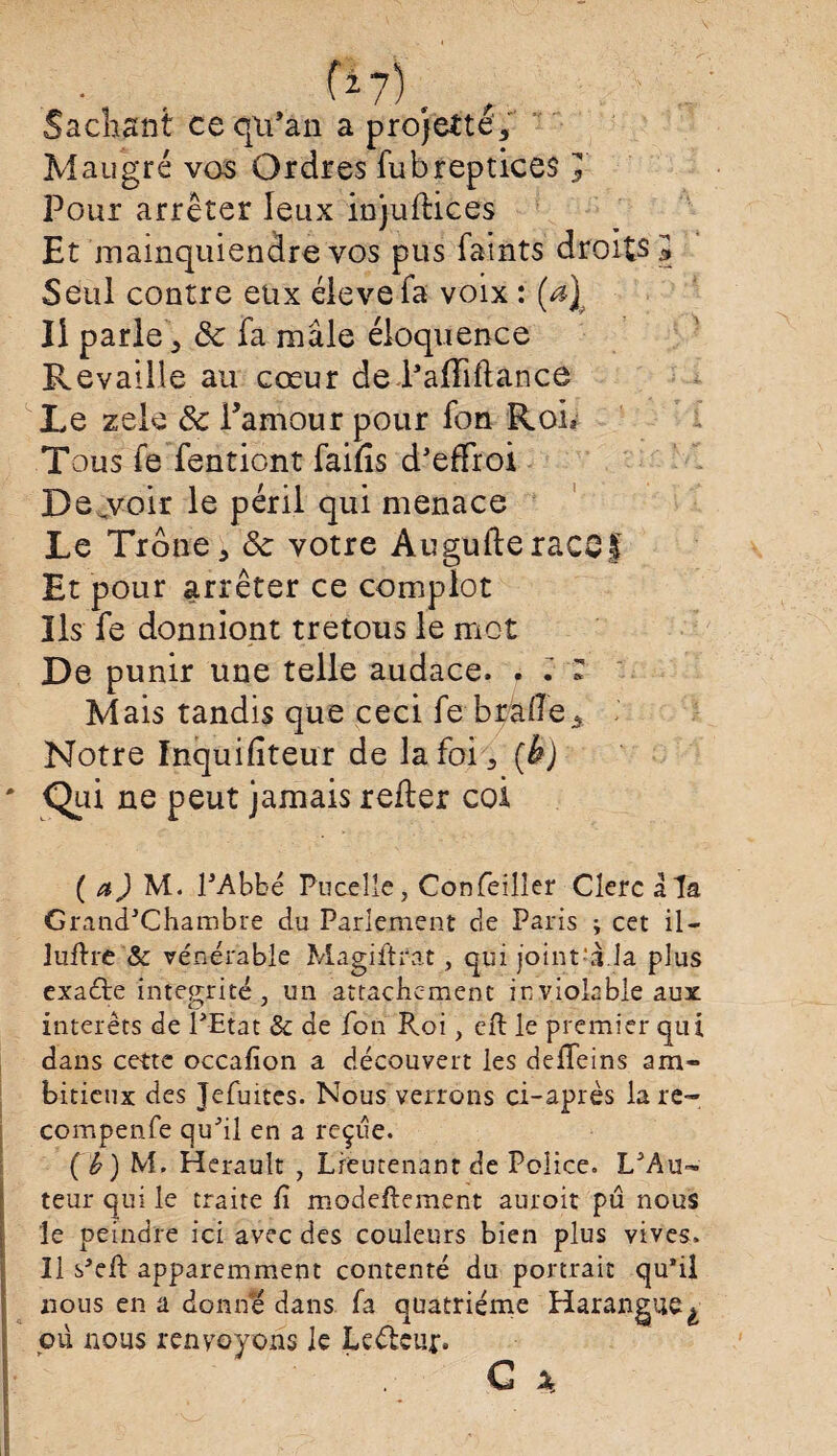 Sachant cequ’an a projette, Mau gré vos Ordres fubreptices J Pour arrêter leux injuflices Et mainquiendre vos pus faints droits 5 Seul contre eux élevefa voix : (a\ II parle, 8c fa mâle éloquence Revaille au cœur de Tafliflànce Le zele 8c Pamour pour fon Roi* Tous fe fentiont faifis d'effroi Dejvoir le péril qui menace Le Troue, 8c votre Augufteraccf Et pour arrêter ce complot Ils fe donniont tretous le mot De punir une telle audace. . . * Mais tandis que ceci fe braile. Notre Inquifiteur de la foi, (h) ' Qin ne peut jamais refier coi ( a J M. l'Abbé Pucelie, Confeilîer Clerc a la Grand'Chambre du Parlement de Paris ; cet il- luffre & vénérable Magiftrat, qui joint-Lla plus exaéte intégrité, un attachement inviolable aux interets de l'Etat & de fon Roi, cft le premier qui dans cette occafion a découvert les deffeins am¬ bitieux des Jefuites. Nous verrons ci-après lare- compenfe qu'il en a reçue. (b) M. Hérault , Lieutenant de Police. L'Au¬ teur qui le traite fi modeftement auroit pu nous le peindre ici avec des couleurs bien plus vives. Il s*eft apparemment contenté du portrait qu’il nous en a donne dans fa quatrième Harangue ^ ou nous renvoyons le Leélcur* G x.