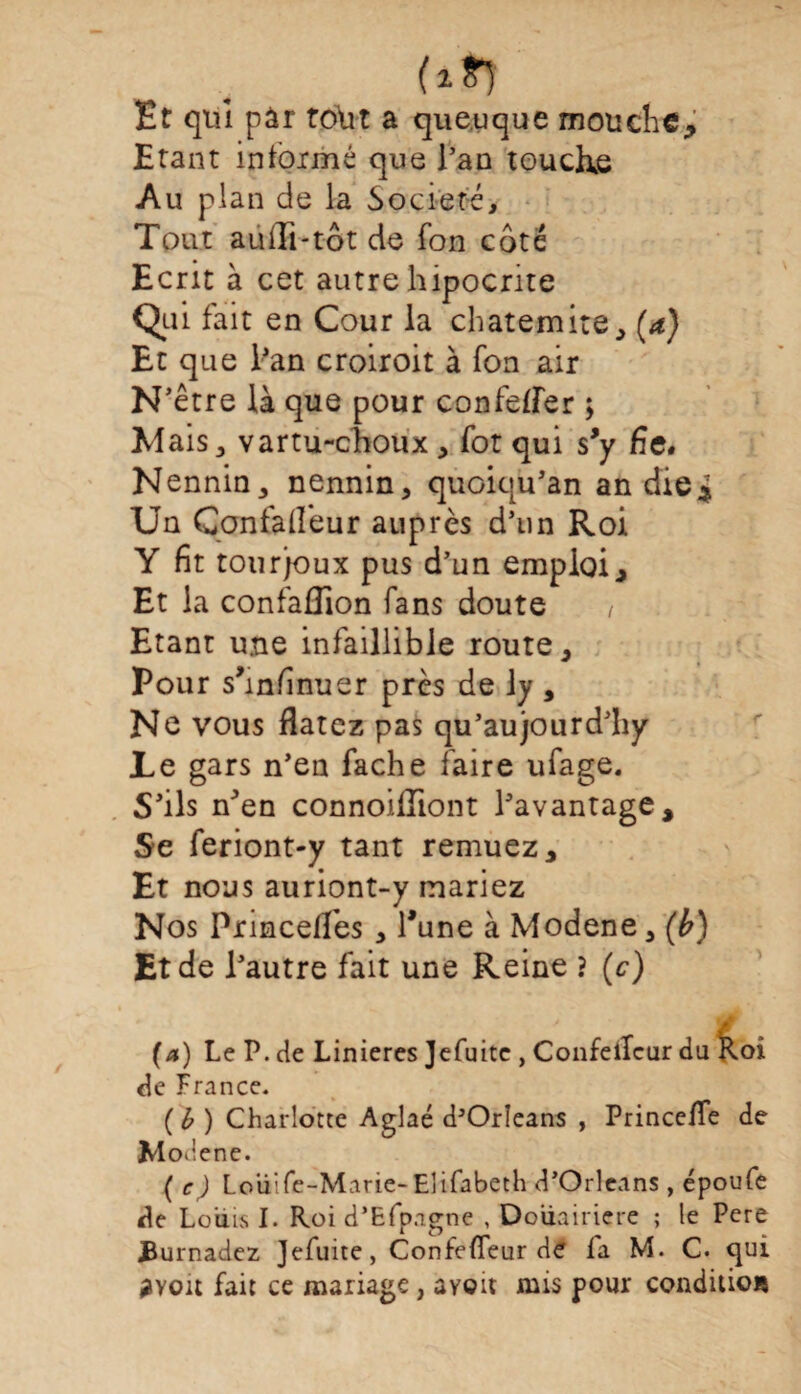 Ht qui pâr tolit a que.uque mouche* Etant informé que l’an touchée Au plan de la Société, Tout aulli-tôt de fon côté Ecrit à cet autre hipocrite Qui fait en Cour la chatemite, (a) Et que l’an croiroit à fon air N’être là que pour confelîer ; Mais, vartu-choux , fot qui s*y fie. Nennin, nennin, quoiqu’an an die4 Un Çonfa fleur auprès d’un Roi Y fit tourjoux pus d’un emploi. Et la confaffion fans doute Etant une infaillible route. Pour s’infinuer près de ly, Ne vous Ratez pas qu’aujourd’hy Le gars n’en fâche faire ufage. S’ils n’en connoiHiont l’avantage. Se feriont-y tant remuez. Et nous auriont-y mariez Nos Princelfes , l’une à Modene, (b) Et de l’autre fait une Reine ? (c) (a) Le P. de Linieres Jefuitc , ConfeiTcur du Koi de France. ( b ) Charlotte Aglaé d’Orîeans , Princefie de Moiiene. ( c) Loiiife-Marie-Elifabeth d’Orléans , époufe de Louis I. Roi d’Efpagne , Douairière ; le Pcre JJurnadez Jefuite, ConfelTeur de la M. C. qui 2You fait ce mariage, ayoit mis pour condition