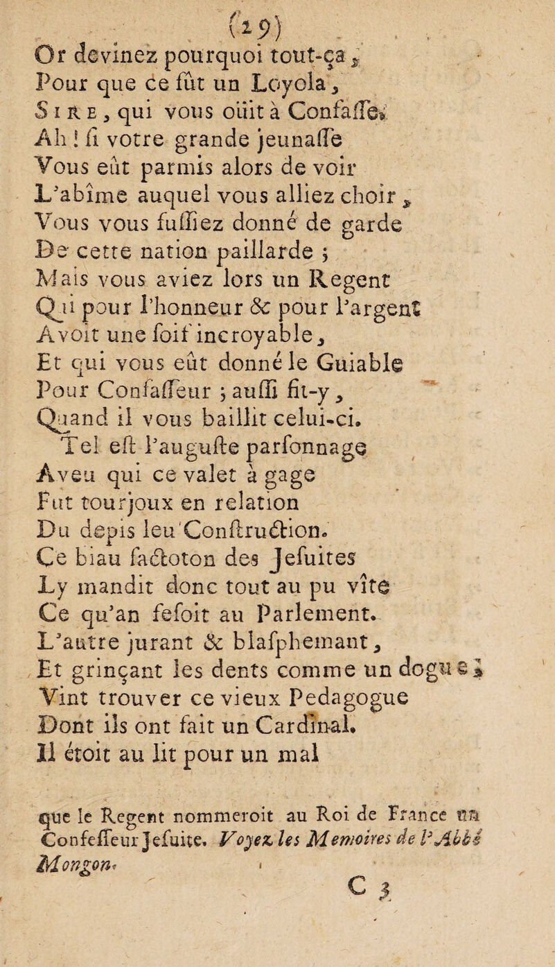 Or devinez pourquoi tout-ça s Pour que ce fût un Loyola, Sire, qui vous oiiit à Confaife*. Ali ! il votre grande jeunaile Yous eût parmis alors de voir L'abîme auquel vous alliez choir * Yous vous fu liiez donné de garde De cette nation paillarde j Mais vous aviez lors un Regent Qji pour l’honneur & pour l'argent Àvoit une foif incroyable. Et qui vous eût donné le Guiable Pour Confaffeur ; auffi fit-y. Quand il vous baillit celui-ci. Tel eft l'augufte parfonnage Aveu qui ce valet à gage Fut tourjoux en relation Du depîs leu'Conftruéhon. Ce biau faéloton des Jefuites Ly mandit donc tout au pu vîte Ce qu'an fefoit au Parlement. L'autre jurant & blafpheinant, Et grinçant les dents comme un dogiis* Vint trouver ce vieux Pédagogue Dont ils ont fait un Cardinal. Il étoit au lit pour un mal que le Regent nommeroit au Roi Je France im Confeffeur Jefuite. Voyez, les Mémoires de l’Abbé Mongon<