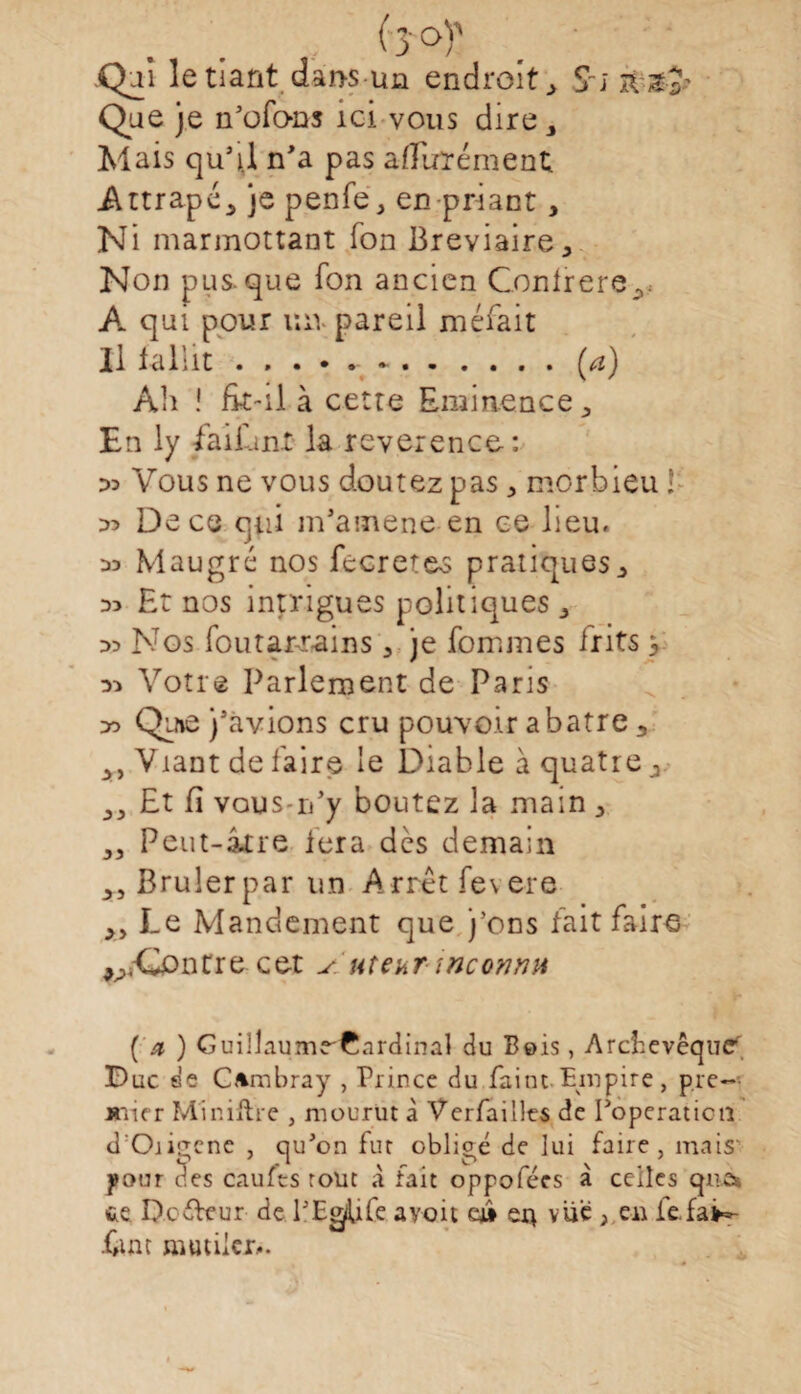 Qui le tiant dai>s un endroit 3 Si zv&a' Que je n'ofons ici vous dire 3 Mais qu’il n'a pas aÆuïément Attrapé., je penfe, en priant, Ni marmottant Ton Bréviaire 3 Non pus-que fon ancien Confrère^ A qui pour un pareil méfait Il faliit.- -.(a) Ali ! fit-il à cette Eminence 3 En ly fa liant la reverence: :» Vous ne vous doutez pas 3 morbieu ! 35 De ce qui m’amene en ce lieu. Maugré nos fecreteo pratiques ;> D3 Et nos intrigues politiques 3 Nos foutarr-ains 3 je fommes irits 3 Votre Parlement de Paris do Qu»ô j'avions cru pouvoir abatre 3 y y Viant de faire le Diable à quatre j 33 Et fi vous-n’y boutez la main 3 33 Peut-âtre 1er a dès demain Brûler par un Arrêt fevere A> Le Mandement que j’oos fait faire ^-Contre cet s. ut eut 'inconnu ( a ) GuillaumrCnrdinal du Bois, Archevêque Duc de CAmbray , Prince du Paint- Empire, pre~ mier Minifhe , mourut à Verfailles de Poperaticn d'Origcne , qu'on fur obligé de lui faire, mais' pour clés caufts rout X fait oppofées a celles que* te De fleur de f EgiUfe avoit eji en vue , eu fe.faH- f#im mutiler,.