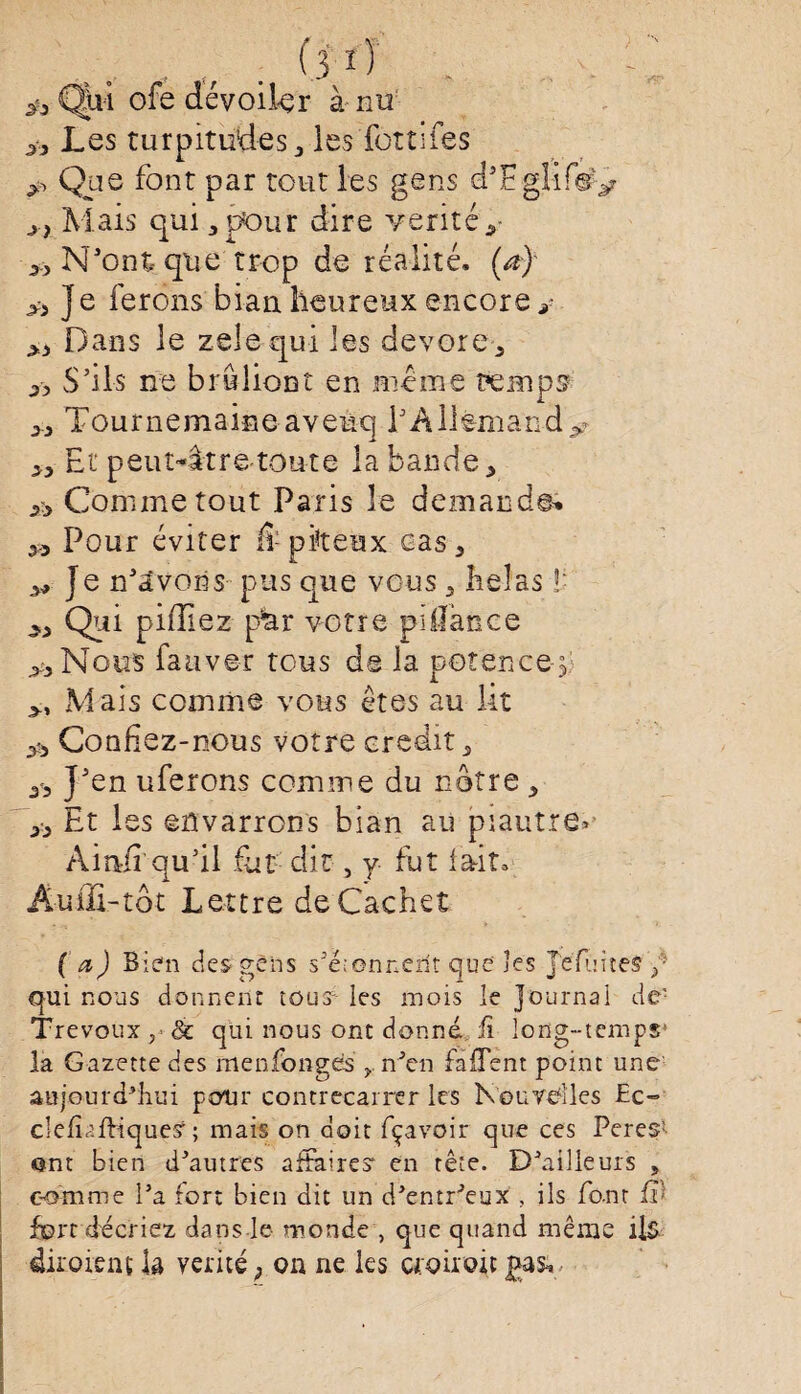 • „ . (3 ^ ■ & Qui ofe dévoiler à nu Les turpitudes j les fondes Que font par tout les gens d’EglifsQ j} Mais qui 3 pour dire vérité y » N'ont- que trop de réalité, (a) J e ferons bian heureux encore g >J) Dans le zelequi les dévoré 5 jy S’ils ne bruliont en meme temps Tournemaineaveuq TAllemandy Et peut^âtre--toute la bande 3 & Comme tout Paris le demande» 3J Pour éviter Æ pkeax cas3 y? Je n’dvoiis pus que vous y hélas ï ^ Qui piffiez p^r votre pillànce y, Nous fauver tous de la potence^ >t Mais comme vous êtes au lit Confiez-nous votre crédit, J’en uferons comme du nôtre 5 33 Et les eilvarrons bian au piaut.re> Ainfi qu’il fut dit, y fut lait, Auffi-tôt Lettre de Cachet (a) Bien des gens s’éîonneilt que les Jefui tes / qui nous donnent tous; les mois le Journal de! Trévoux & qui nous ont donné f long-temps* la Gazette des menfongds r n’en falTent point une aujourd’hui pour contrecarrer les Nouvelles £c~ clefîalKqueÿ ; mais on doit fçavoir que ces Peres1- ont bien d’autres affaires* en tête. D’ailleurs 5 comme l’a fort bien dit un d’entr’eux , ils font W fort décriez dans le- monde , que quand même ils diroient la vérité; on ne les cioiroit £as.