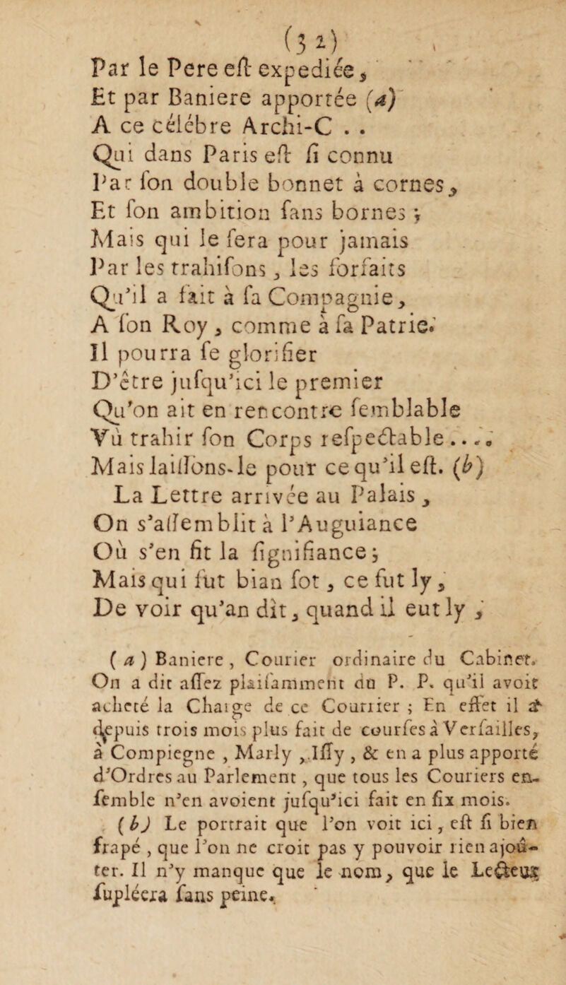 (3*.) Par le Pere efl expédiés 5 Et par Baniere apportée (a) A ce célébré Archi-C . . Qiu dans Paris efi fi connu Par Ion double bonnet à cornes* Et Ton ambition fans bornes *y Mais qui le fera pour jamais Par les trahifons , les forfaits Qu’il a fait à fa Compagnie, A fon Roy , comme à fa Patrie.’ ïl pourra fe glorifier D’ctre jufqu’ici le premier Qi> on ait en rencontre femblable Vu trahir fon Corps refpeétable .. A Mais laillons^le pour ce qu’il efl. (b) La Lettre arrivée au Pa lais, On s’alfemblit à PAuguiance Où s’en fit la fignifiance; Mais qui lut bian fot, ce fut ly, De voir qu’an dit, quand il eutly , ( a ) Baniere , Courier ordinaire du Cabinet. On a dit allez plaifammerit nu P. P. qu'il avoit acheté la Chaige de cc Courrier ; En ejflet il tf «l^epuis trois mois plus fait de courfesà Verfailles, à Compiegne , Marly ,.lfîy , & en a plus apporté d’Ordres au Parlement, que tous les Couriers en- femble n'en avoient jufqu’ici fait en fix mois. {bJ Le portrait que l’on voit ici, eft fi bien frapé , que l’on ne croit pas y pouvoir rien ajou¬ ter. Il n’y manque que le nom, que le Lefèeus fupléera fans peine.