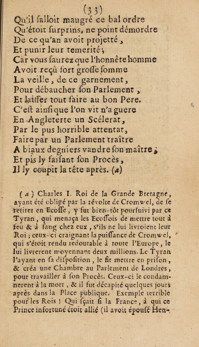 Qu’il falloit rnaugré ce bal ordre Qu’étoit furprins, ne point démordre De ce qu’an avoir projette , Et punir leur témérité Car vous faurezque Phonnête homme Avoit reçu fort groffefomme La veille, de ce garnement * Pour débaucher fon Parlement, Etiailfer tout faire au bon Pere. Ced ainfique l’on vit n’a guere En Angleterre un Scélérat, Par le pus horrible attentat. Faire par un Parlement traître A biaux degniers vandre fou maître * Et pis ly faifant fon Procès, 11 ly coupit la tête après. (a) (a) Charles I. Roi de la Grande Bretagne, ayant été obligé par la révolte de Cromwel, de fe retirer en Econe , y fut bien-tôt pourluivi par ce Tyran, qui menaça les Ecofiois de mettre tout à feu & à fang chez eux , s'ils ne lui livroient leur Roi ; ceux- ci craignant lapuifiance de Cromwej, qui s'étoit rendu redoutable à toute l’Europe, le lui livrèrent moyennant deux millions. Le Tyran Payant en fa difpofition , le fit mettre en prifon , êc créa une Chambre au Parlement de Londres, pour travailler à fon Procès. Ceux-ci le condam¬ nèrent à la mort , & il fut décapité quelques jours après dans la Place publique. Exemple terrible pouf les Rois I Qui fçait fi la France, à qui ce Prince infortuné étoit allié (il avoit époufé Hen*