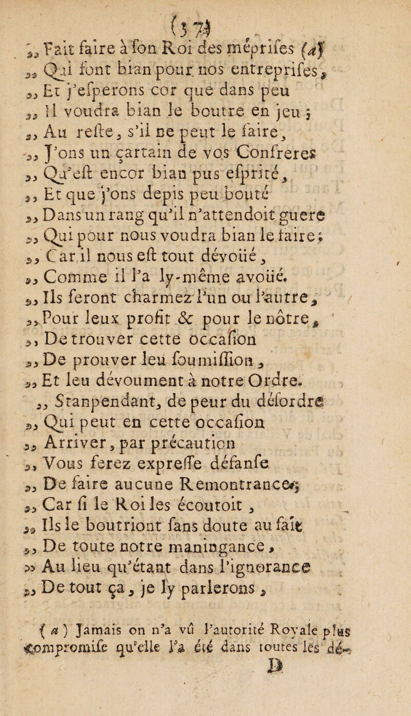 ^ Fait faire à fon Roi des méprifes (af 3.s Qpi font bian pour, nos entreprifes* 9J Et j’efperons cor que dans peu ^ Il voudra bian le boutre en jeu 5 Au refie, s’il ne peut le faire 3 „ J’ons un çartain de vos Confrères Qa’eft encor bian pus efprné, 2, Et que j’ons depis peu bouté „ Dans un rang qu’il n’attendoit guère s> Qui pour nous voudra bian le taire ; 3, Car il nous eft tout dévoiié , Comme il l’a ly-meme avoué. Ils feront charmez l’un ou l’autre% Pour leux profit Sc pour le nôtre à 5 2, De trou ver cette occafion De prouver leu foumiflion 3 53 Et leu dévoument à notre Ordre. 33 Stanpendant, de peur du détordre 53 Qui peut en cette occafion 33 Arriver, par précaution 3, Vous ferez exprefie défanfe 33 De faire aucune Remontrance*; 23 Car fi le Roi les écoutoit , 29 Ils le boutriont fans doute au fait 33 De toute notre maningance, Au lieu qu’étant dans l’ignorance 23 De tout ça, je ly parlerons, { a ) Jamais on n’a vu l’autorité Royale p!as ^ompromife quelle Ys, été dans toutes les