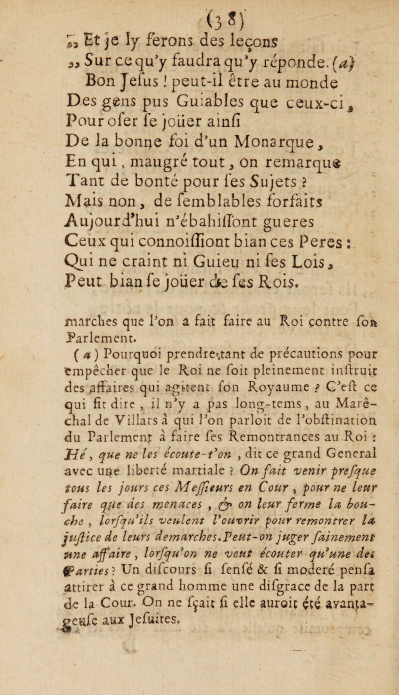 (3 S) « Et je ly ferons des leçons Sur ce qu’y faudra qu’y réponde, (a) Bon Jefus ! peut-il être au monde Des gens pus Guiables que ceux-ci. Pour ofer fe jouer ainfi De la bonne foi d’un Monarque, En qui, maugré tout, on remarque Tant de bonté pour fes Sujets ? Mais non, de femblables forfaits Aujourd’hui n’ébahifîont gueres Ceux qui connoiffiont bian ces Peres : Qui ne craint ni Guieu ni fes Lois, Peut bian fe jouer dfe fes Rois. marches que l’on a fait faire au Roi contre fon Parlement. ( a) Pourquoi prendretfant de précautions pour tmpêcher que le Roi ne foit pleinement inftruic des affaires qui agitent fon Royaume ? C’eft ce qui fit dire , il n’y a pas long-tems , au Maré¬ chal de Villars à qui l’on parloit de l’obftination du Parlement à faire fes Remontrances au Roi : jHe > que ne les écoute-t'on , dit ce grand General avec une liberté martiale } Qn fait 'venir prefque tous les jours ces Mejfieurs en Cour , pour ne leur faire qjie des menaces , on leur ferme la bou¬ che , lorfquils veulent l'ouvrir pour remontrer la ju/lice de leurs démarchés.Peut-on juger fainement une affaire , lorfqu'on ne veut écouter qu'une de» parties ? Un difcours fi fcnfé & fi modéré penfa attirer à ce grand homme une difgrace de la part de la Cour. On ne fixait fi elle auroit été avanta- genfe aux Jefuites.