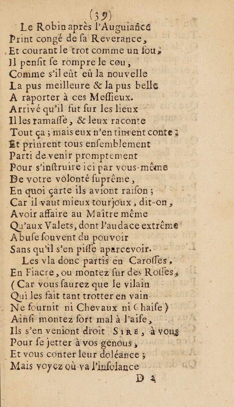 Le Robin apres l’AuguiancS Print conge de fa Reverance, Et courant le trot comme un fou* ]1 pcnfit fe rompre le cou , Comme s’il eût eu la nouvelle La pus meilleure & la pus belle A raporter à ces Mefïieux. Arrivé qu’il fut fur les lieux ïl les ram aile , &leux raconte Tout ça ; mais eux n'en tinrent conter £t prinrent tous enfemblement Parti devenir promptement Pour s’inftruire ici par vous-même Be votre volonté fuprême , En quoi carte ils aviont raifon ; Car il vaut mieux tourjoux ^ dit-on , Avoir affaire au Maître même Qu- aux Valets, dont l'audace extrême Àbufe fouveîit du pouvoir Sans qu’il s’en pille aparcevoir. Les via donc partis en Carolïes, En Fiacre,ou montez fur des Rodes* ( Car vous faurez que le vilain Qui les fait tant trotter en vain Ne fournit ni Chevaux ni C haife ) Ainfi montez fort mal à l’aife. Ils s’en veniont droit Sire, à vou$ Pour fe jetter à vos genous, Et vous conter leur doléance ; Mais ycyçz où va l’ijafolance