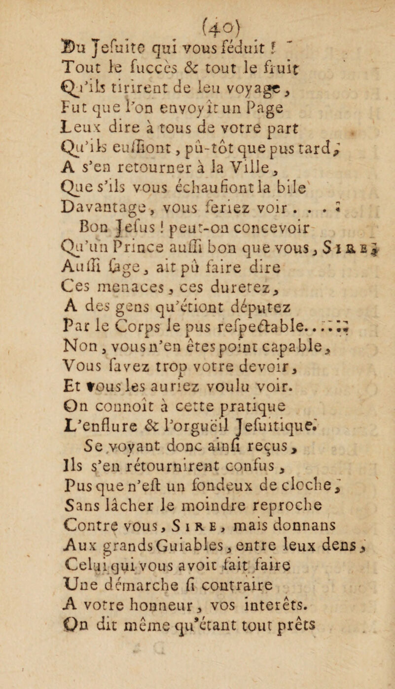 Su Jeft alto qui vous féduit ! Tout le fuccès ôc tout le fruit Qu’ils tinrent de leu voyage> Fut que l’on enyoyîtun Page Leux dire à tous de votre part Qu-,1 s euiliont, pu-tôt que pus tard* A s’ en retourner à la Ville, Que s’ils vous échaufiontla bile Davantage, vous feriez voir . . . « Bon Jefus ! peut-on concevoir Qu’un Prince auiïi bon que vous Audi lige, ait pu faire dire Ces menaces j ces duretez, A des gens qu’étiont députez Par le Corps le pus refpe&able. . .Il* Non , vous n’en étespomt capable. Vous favez trop votre devoir. Et tous les auriez voulu voir. On connoit à cette pratique L’enflure & l’orgueil Jefuitique. Se.voyant donc ainfi reçus. Ils s’en rétournirent confus, Pusquen’elt un fondeux decloclie. Sans lâcher le moindre reproche Contre vous, Sire, mais donnans Aux grandsGuiables, entre leux dens» Celui qui vous avoir fait faire Une démarche fi contraire A votre honneur, vos intérêts. On dit même qu’étant tout prêts