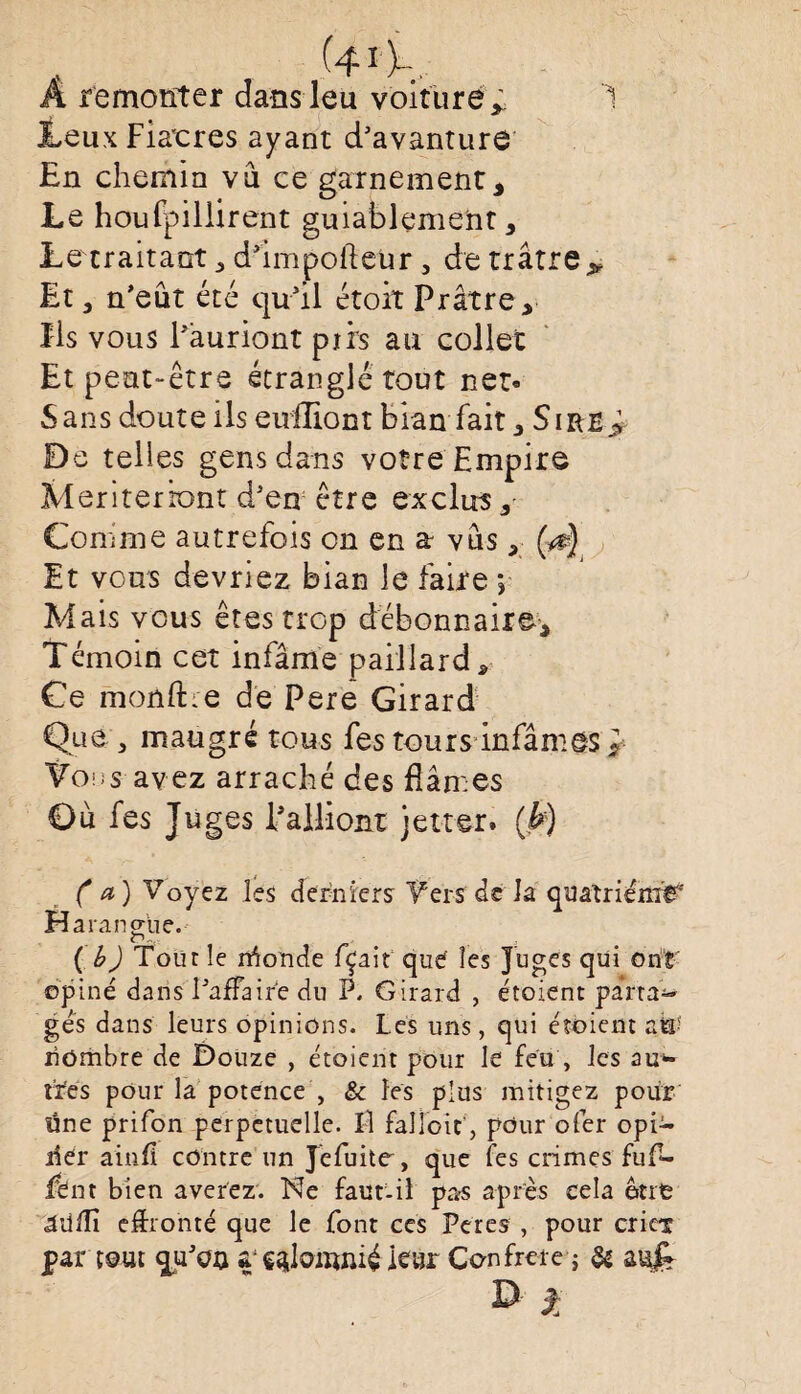 40... A remonter dans leu voiture,. 1 ILeux Fiacres ayant d’avanture En chemin vu ce garnement. Le houlpillirent guiahlçment, Lerraitaot d’impofteur , de trâtre* Et, n'eût été c]u3il étoit Prâtre, Ils vous l'auriont pjrrs an collet Et peut-être étranglé tout net- Sans doute ils eniliont bian fait, Sire> De telles gens dans votre Empire Meriterbnt d3en être exclus. Comme autrefois on en a vûs, (a) Et vous devriez bian le faire *, Mais vous êtes trop débonnaire. Témoin cet infâme paillard. Ce mojûftre de Pere Girard Que , maugré tous fes tours infâmes ^ Vous avez arraché des fiâmes Ou fes Juges Palliont jetter. (h) (a) Voyez les derniers Vers de la quatrième Harangue. O-. (b) Tour le rrîonde fçait que îes Juges qui ont opiné dans I3affaire du P. Girard , étoient pansa¬ ges dans leurs opinions. Les uns, qui étoient zW nombre de Douze , étoient pour le feu , les au» tïes pour la potence , & les plus mitigez pour üne prifon perpétuelle. Il falloir, pour ofer opi» lier ainfî contre un Jéfuite, que fes crimes fuf- fent bien averez. Ne faut-il pas après cela ont âiiffî effronté que le font ce s Peres , pour criex par tout qu3on ieur Confrère ; & D 2