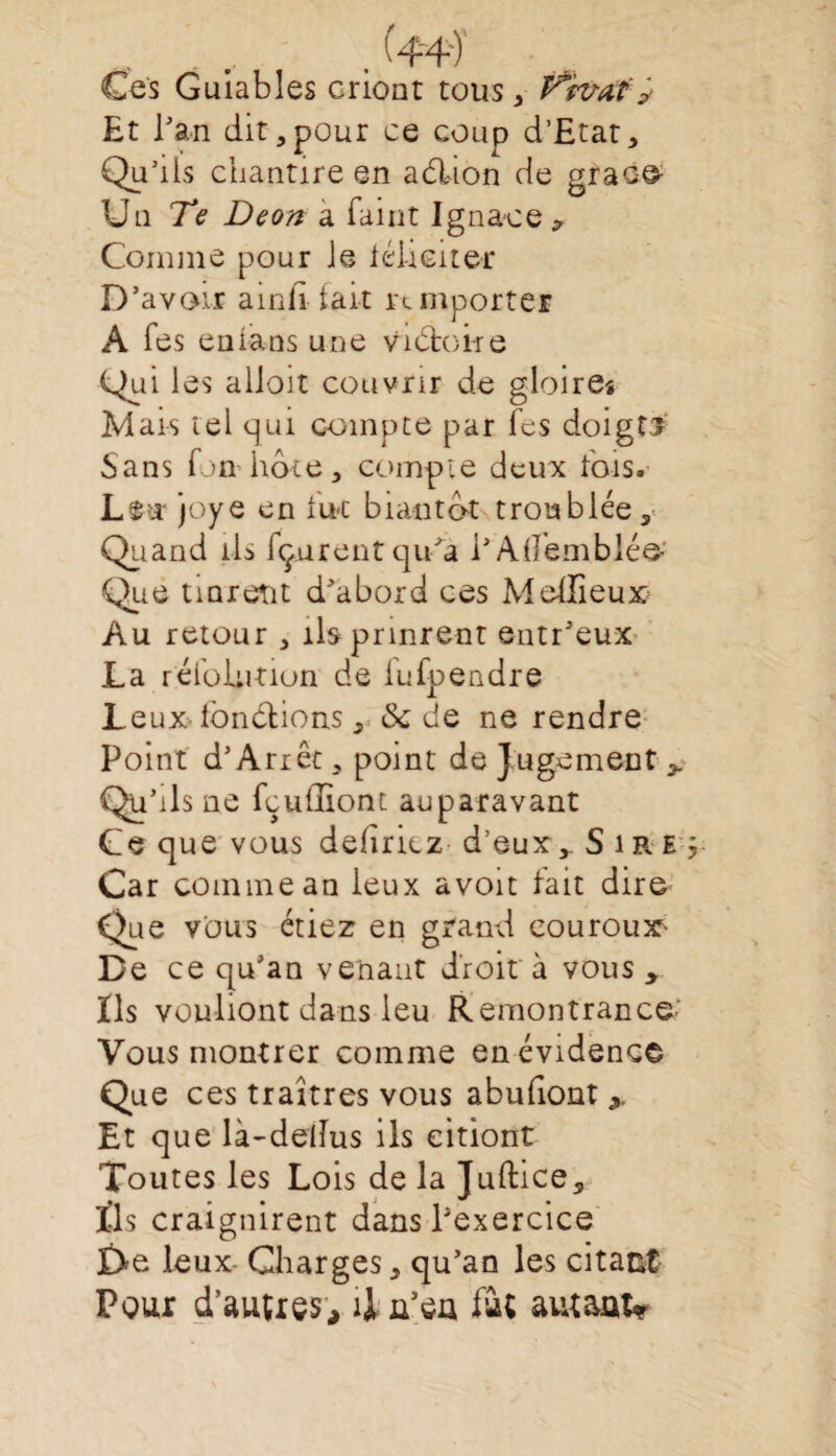 Ces Guiables criont tous , ffîtrafy Et Tan dit,pour ce coup d’Etat, Qu’ils chantire en aélion de grâce Uu Te Deon a faint Ignace -, Comme pour Je iélieiter D’avoir ainii tait remporter A Tes en fans une Vibtotre Quilès alloit couvrir de gloireî Mais tel qui compte par Tes doigti Sans Ton iiôte, compte deux fois. L$u joye en lue bia-ntbt troublée,- Quand ils fçurentqu’a PAifemblée Que tmreut d’abord ces Meffieux^ Au retour , ils prinrent entr’eux La réiblution de lufpendre Leux Jonctions, & de ne rendre Point d’Arrêt, point de Jugement > Qu’ils ne fçuffiont auparavant Ce que vous déliriez d’eux,. Sire Car comme an leux avoit fait dire Que vous étiez en grand eouroux- De ce qu’an venant droit à vous > Ils vouliont dans leu Remontrance Vous montrer comme en évidence Que ces traîtres vous abufiont 9. Et que là-dellus ils citiont Toutes les Lois de la Juftice, Tls craignirent dans l’exercice £>e leux Charges, qu’an les citant Pour d’autres, il u’eu fit amant*