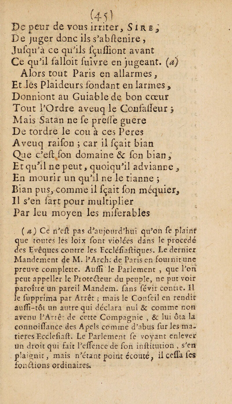 (4 5 ) De peur de vous irriter, S1 r e -, De juger donc ils s'abftenire , Jufqu'à ce qu'ils fçufHont avant Ce qu'il ialloit fuïvre en jugeant, (a) Alors tout Paris en allarmes , Et les Plaideurs fondant en larmes * Donniont au Guiablede bon cœur Tout l'Ordre aveuq le Confaireur y Mais Satan ne fe prelle guere De tordre le cou à ces Peres Aveuq raifon ; car il fçait bian Que c'eft fan domaine 6c fon bian. Et qu*il ne peut, quoiqu'il advianne , En mourir un qu'il ne le tianne ; Bian pus, comme il fçait fon méquier. Il s'en lart pour multiplier Par leu moyen les miferables ( a) Ce n'eft pas d'aujourd'hui qu'on fe plaint que toutes les loix font violées dans le procédé des Evêques contre les Eccléf aftiques. Le dernier Mandement de M. PArch: de Paris en fournit une preuve complette. Aufïï le Parlement , que l’on peut appeller le Protecteur du peuple, ne put voir paroître un pareil Mandem. fans févir contie. Il le fupprima par Arrêt ; mais le Confeil en rendit aufiî-tôt un autre qui déclara nul & comme non avenu l'Arrêt de cette Compagnie , & lui ôta la connoifîance des Apels comme d’abus fur les ma¬ tières Ecclefïaft. Le Parlement fe voyant enlever un droit qui fait l'effence de fon inftitution , s'en plaignit, mais n'étant point écouté; il ceüa (es fonctions ordinaires»