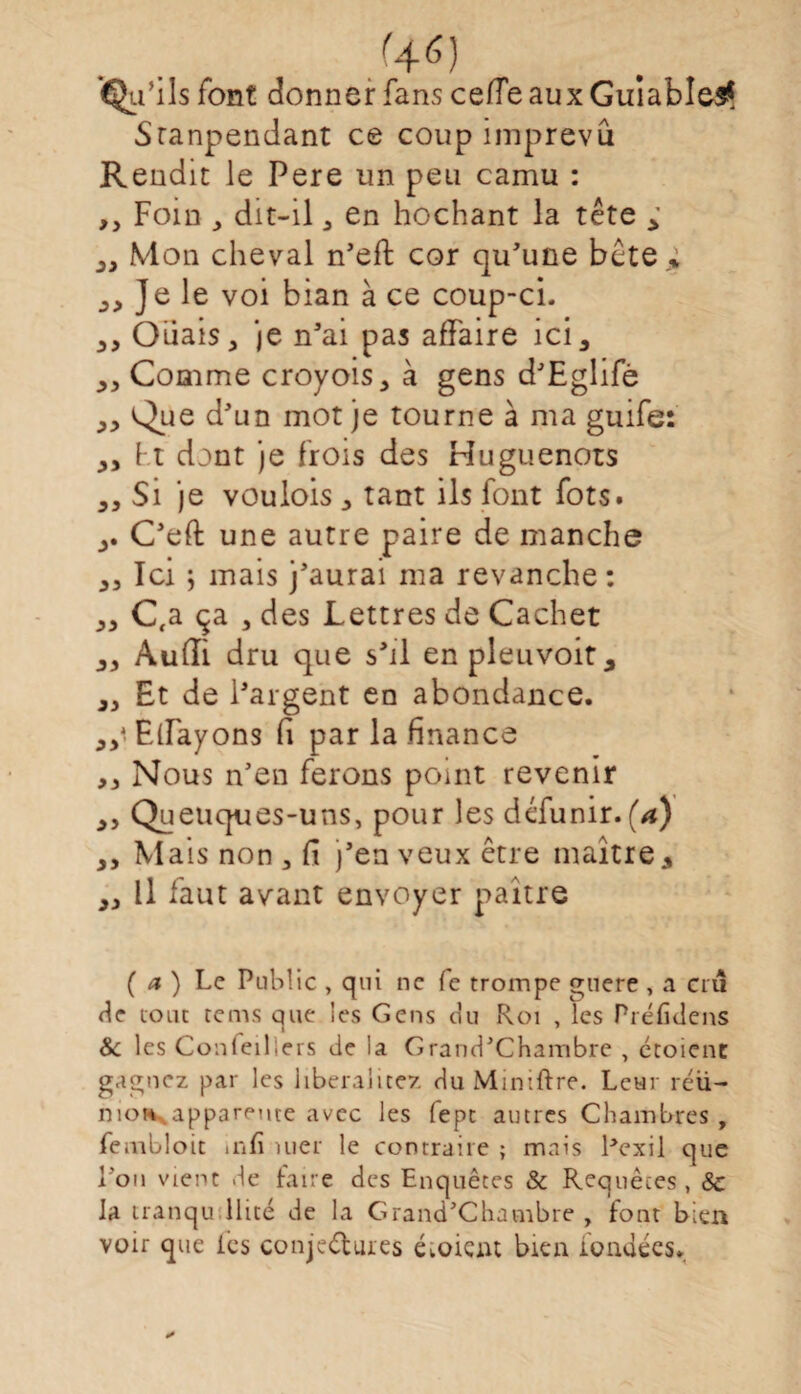 %6) %’ ils font donner fans celle aux GuiablesÇ Sranpendant ce coup imprévu Rendit le Pere un peu camu : ,, Foin y dit-il , en hochant la tête , „ Mon cheval n'eff cor qu'une bête ; Je le voi bian à ce coup-ci. Ouais, je n'ai pas affaire ici, ,, Comme croyois, à gens d'Eglifè ,, Que d'un mot je tourne à ma guife: ,, Ft dont je frois des Huguenots „ Si je voulois , tant ils font fots. C'eft une autre paire de manche ,3 Ici ; mais j'aurai ma revanche : „ C(a ça , des Lettres de Cachet ,, Audi dru que s'il en pleuvoit, ,3 Et de l'argent en abondance. 33* Eirayons (i par la finance ,3 Nous n'en ferons point revenir 3, Queuques-uns, pour les défunir. (a) 3, Mais non , d j’en veux être maître, 33 11 faut avant envoyer paître ( a ) Le Public , qui ne fe trompe gnere , a cru de tout tems que les Gens du Roi , les Préfîdens Sc les Confeilieis de la Grand'Chambre , étoient gagnez par les libéralité/ duMimftre. Leur réu¬ nion apparente avec les fept autres Chambres , feaibloit infi mer le contraire ; mais Pexil que l’on vient de faire des Enquêtes & Requêtes , & la tranqu llité de la Grand’Chambre , font bien voir que les conjeélures éioient bien fondées.