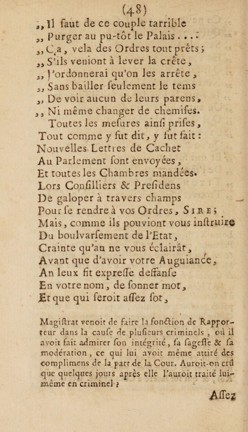 (4«) 3, Il faut de ce couple tarribic Purger au pu-tôt le Palais ...» „ Cta, vêla des Ordres tout prêts > y> S’ils veniont à lever la crête, „ j'ordonnerai qu’on les arrête , y y Sans bailler feulement le tems ,, De voir aucun de leurs parens, J3 Ni même changer de chemifes. Toutes les mefures ainft prifes , Tout comme y fut dit, y fut fait : Nouvelles Lettres de Cachet Au Parlement font envoyées. Et toutesles Chambres mandées* Lors Condlliers 8c Prefidens De galoper à travers champs Pour fe rendre à vos Ordres, Sire; Mais, comme ils pouviont vous inftruir© Du boulvarfement de l’Etat, Crainte qu'au ne vous éclairât. Avant que d’avoir votre Auguiance, An leux fit expreflè deffanfe En votre nom, de fonner mot, JBtque qui feroit afTez fot, r Magiftrat venoit de faire la fonction de Rappor¬ teur dans la caufe de plufieurs criminels , où il a voit fait admirer fon intégrité, fa fagefl’c & fa modération , ce qui lui avoir même attiré des c-omplimens de la part de la Cour. Auroit-on cru que quelques jouis après elle l'auroit traité lui— tnême en criminel i Affez