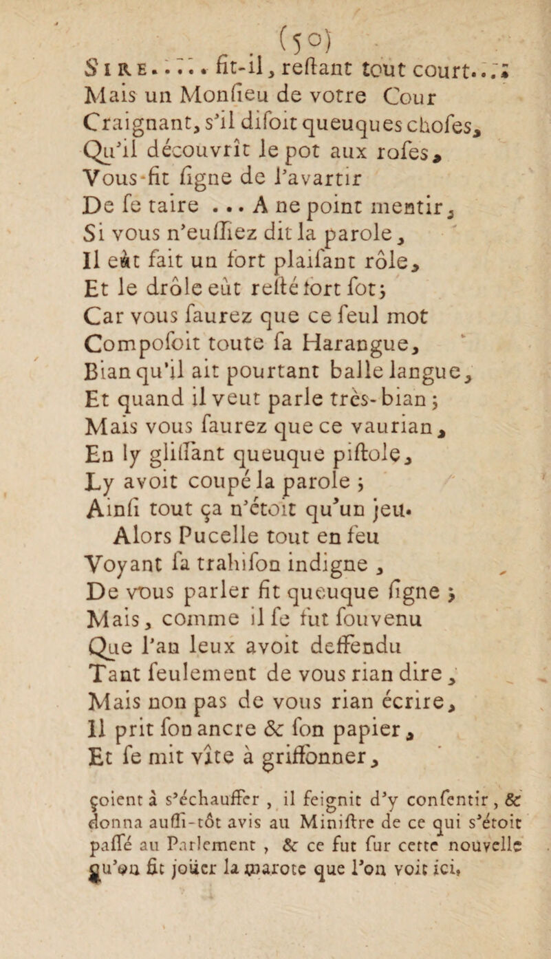 . (5°) Sire.fit-il, reliant tout court... ; Mais un Monfieu de votre Cour Craignant, s'il difoit queuques chofes, Qu'ii découvrît le pot aux rofes, Yous-fit ligne de l’avartir De fe taire ... A ne point mentir ^ Si vous n’eufTîez dit la parole. Il eàt fait un fort plaifant rôle. Et le drôle eut relié tort fotj Car vous faurez que ce feul mot Compofoit toute fa Harangue, Bian qu’il ait pourtant balle langue. Et quand il veut parle très- bian ; Mais vous faurez que ce vaurian. En ly glillant queuque piftole, Ly avoit coupé la parole ; Ainli tout ça n'étoit qffun jeu. Alors Pucelle tout en feu Voyant fa trahifon indigne , De vous parler fit queuque figne , Mais, comme il fe fut fou venu Que l’an leux avoit defïèndu Tant feulement de vous rian dire, Mais non pas de vous rian écrire, 11 prit fon ancre & fon papier , Et fe mit vite à griffonner, çoient à s’échauffer , il feignit d’y confentir, & donna auffi-tôt avis au Miniftre de ce qui s'étoit pafTé au Parlement , & ce fut fur cette nouvelle gu’ou fit jouer la tparotc que l'on voit ici,