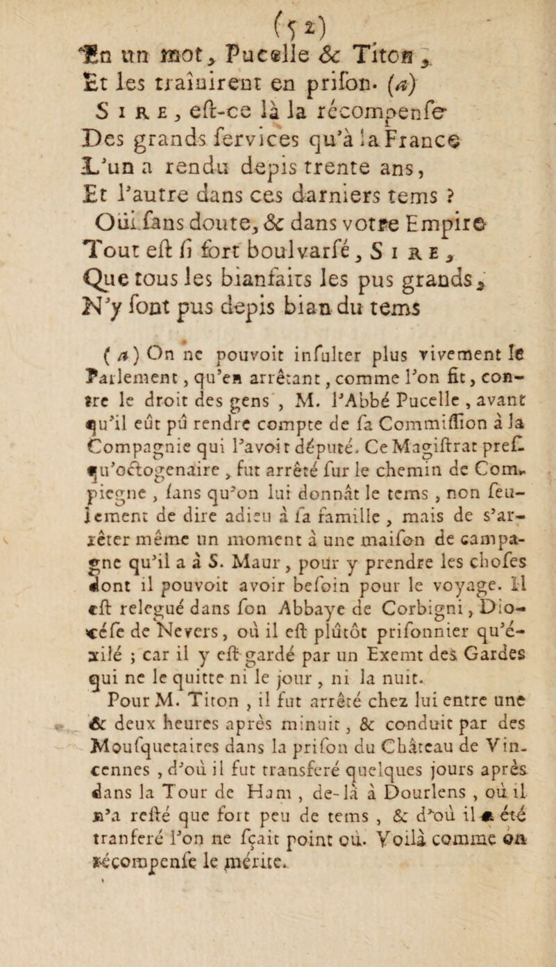 ( î *) AHn un mot, Pueælle ôc Tîtofl Et les ti aînireot en prifon. (a) S i R£j eft-ce là la rccompenfe Des grands fervices qu’àlaFrance L'un a rendu depis trente ans, Et l'autre dans ces damiers terris ? Oiii fans doute, ôc dans votre Empire Tout efl il fort boulvarfé ,Si re, Que tous les bianfaits les pus grands. N'y font pus depis bian du tems ( /») On ne pouvait infulter plus vivement le Parlement, qu’en arrêtant, comme l'on fit, con¬ tre le droit des gens , M. l’Abbé Pucelle , avant qu'il eût pu rendre compte de fa Commiffion à la Compagnie qui l’avoi r député. Ce Magiftrat pref. «ju’octogenaire , fut arrêté fur le chemin de Com, piegne , lins qu'on lui donnât le tems , non feu¬ lement de dire adieu à fa famille , mais de s’ar¬ rêter même un moment à une maifon de campa¬ gne qu’il a à S. Maur, pour y prendre les chofes dont il pouvoit avoir befoin pour le voyage. Il cft relégué dans fon Abbaye de Corbigni, Dio- «cfe de Nevers, où il eft plutôt prifonnier qu’é- xilé ; car il y eft gardé par un Exernt des Gardes qui ne le quitte ni le jour , ni la nuit. Pour M. Titon , il fut arrêté chez lui entre une 6c deux heures après minuit, & conduit par des Moufquetaircs dans la prifon du Château de Vin- cennes , d’où il fut transféré quelques jours après dans la Tour de Ham , de-la à Dourlens , où il jb\i relié que fort peu de tems , Sc d’où il m. été tranferé l’on ne fçait point ou. Voilà comme on ï'éçompcnfe le «mérite.