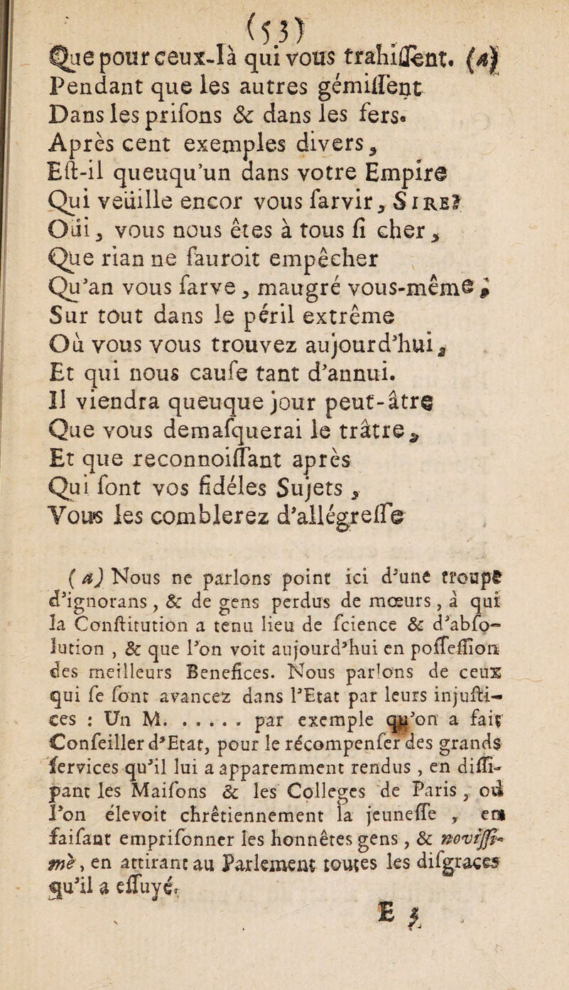 %e pour ceux-là qui vous traîiiflfèût. (af Pendant que les autres gémifient Dans les priions ôc dans les fers» Après cent exemples divers 5 Eft-il queuqu’un dans votre Empire Qui veuille encor vous farvir * S i re? Oiii, vous nous êtes à tous fi cher * Que rian ne fauroit empêcher Qu'an vous farve * maugré vous-même p Sur tout dans le péril extrême Où vous vous trouvez aujourd'huia Et qui nous caufe tant d'annui. Il viendra queuque jour peut-âtre Que vous demafquerai le trâtre^ Et que reconnoilîant après Qui font vos fidèles Sujets 3 Vous les comblerez d'allégrefi© (æJNous ne parlons point ici cPune troupê d'ignorans, & de gens perdus de mœurs, â qui la Conftitution a tenu lieu de fcience & d3abfo- lution , & que Pon voit au]ourd3hui en pofiefiion des meilleurs Bénéfices. Nous parlons de ceux qui fe font avancez dans PEtat par leurs injufti- ces : Un M.. par exemple qjtt3on a faiç Confeiller d*Etat, pour le récompenfer des grands fervices qu3il lui a apparemment rendus , en difii- pant les Maifoiis & les Colleges de Paris , od Pon élevoit chrétiennement la je une fie y ers faifaat emprifonner les honnêtes gens, & wvrjfê- fne, en attirant au Parlement toutes les difgraces qu'il a efiùyé*. . £} ■