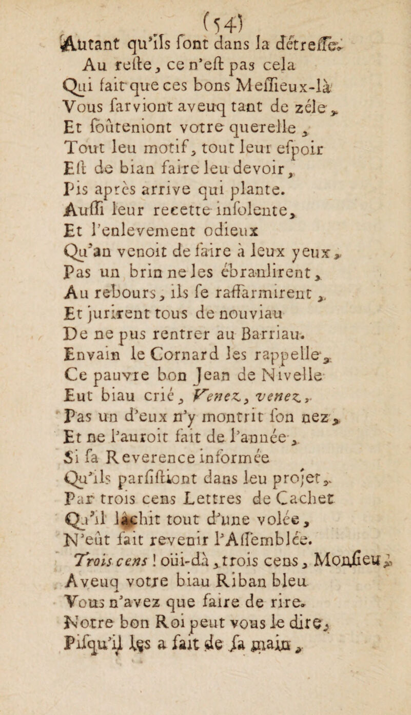 Autant qu’ils font dans la detreffëv Au relie, ce n'eft pas cela Qui fait que ces bons MelTieux-là Vous farviont aveuq tant de zélé ,. Et fbuteniont votre querelle , Tout leu motif , tout leur efpoir Eli de bian faire leu devoir. Pis apres arrive qui plante. Audi leur recette mfolente. Et l’enlevement odieux Qu'au venoit de faire à leux yeux» Pas un brin ne les ébranlirent » Au rebours, ils fe rafFarmirent Et jurirent tous de nouviau De ne pus rentrer au Barriau. Envain le Cornard les rappelle. Ce pauvre bon Jean de Nivelle Eut biau crié, Vene^y venez» Pas un d'eux n'y montrit fon nez. Et ne l'auroit fait de l'année, Si fa Reverence informée Qu'ils parfifliont dans leu projet,. Par trois cens Lettres de Cachet Q:' M lachit tout d'une volée. N’eut fait revenir l'AlfembJce. Trois cens ! oüi-dà, trois cens, MonjGeu Aveuq votre biau Riban bleu Vous n'avez que faire de rire* Notre bon Roi peut vous le dire.? Pifqu'il te a fait de Ja sx\ain ,