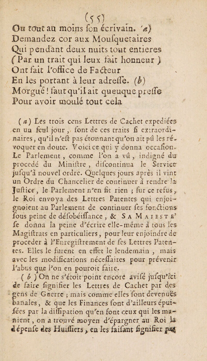 Oïl tout au moins fcn écrivain, ’a) Demandez cor aux Moufquetaires Qui pendant deux nuits tout entières (Par. un trait qui leux fait honneur ) Ont fait l'office de Faveur En les portant à leur adreife. (b) Morgue î faut qu'il ait queuque preff© Pour avoir moulé tout cela i (a) Les trois cens Lettres de Cachet expédiées en un feul jour ,< font de ces traits fi extraordi¬ naires , qu’il n’eft pas étonnant qu’on ait pu les ré¬ voquer en doute. Voici ce qui y donna occanon.- Le Parlement , comme l’on a vu , indigné du procédé du Miniftre , drfeontinua le Service* j.ufqu’à nouvel ordre. Quelques jours après il vint un Ordre du Chancelier de continuer à rendre la Juftice, le Parlement n’en fit rien ; fur ce refus, le Roi envoya des Lettres Patentes qui enjoi- gnoient au Parlement de continuer fes fonctions fous peine de défobéififance , & Sa Maie s te’ fe donna la peine d’écrire elle-même a tous les Magiftrats en particuliers, pour leur enjoindre de procéder à l’Enregifirement de fes Lettres Paten¬ tes. Elles le furent en effet le lendemain , mais avec les modifications nécefTaires pour prévenir l’abus qu.e l’on en pouroit faire. ( b ) On ne s’étoit point encore avifé jnfqu’rci de faire fignifier les Lettres de Cachet par des ■ gens de Guerre ; mais comme elles font devenues banales , & que les Finances font d’ailleurs épui- fées par la dillipation qu’en font ceux qui les ma- nient, on a trouvé moyen d’épargner au Roi là «iépenfe des Huifiîers > en les faifant fignifier jùqf