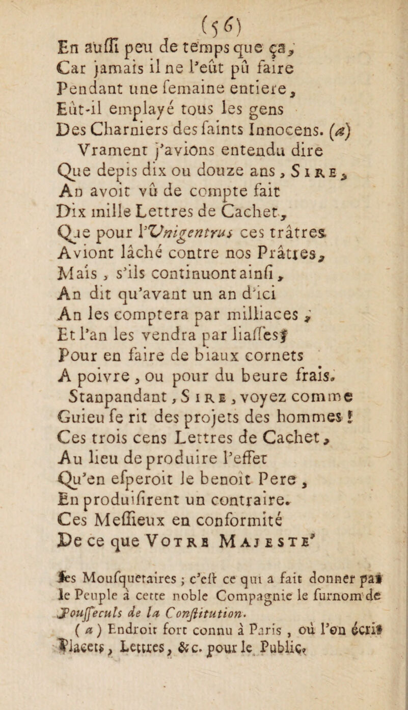 En aufll peu de temps que ça. Car jamais il ne l’eut pu faire Pendant une femaine entière. Eut-il emplayé tous les gens Des Charniers desfaints Innocens. (a) Vrament j’a viens entendu dire Que depis dix ou douze ans, Sire, An avoit vu de compte fait Dix mille Lettres de Cachet, <^e pour Y'Vmgentrus ces trâtres. Aviont lâché contre nos Plâtres, Mais , s’ils continuontainfi , An dit qu’avant un an d'ici An les comptera par milliaces , Et l’an les vendra par liaffesf Pour en faire de biaux cornets A poivre , ou pour du heure frais, Stanpandant ,S ire 3 voyez comme Guieu fe rit des projets des hommes ! Ces trois cens Lettres de Cachet, Au lieu de produire l’effet Qu’en efperoit le benoit Pere, En produifirent un contraire. Ces Meffieux en conformité De ce que Vot r e Majesté’ les Moufqueraires ; c’eft ce qui a fait donner pat le Peuple a cette noble Compagnie le furnom de J’oujfecuts de la Conftitution. (a) Endroit fort connu à Paris , où l’on écrit ?iaeet$, Lettres, pour le Public»