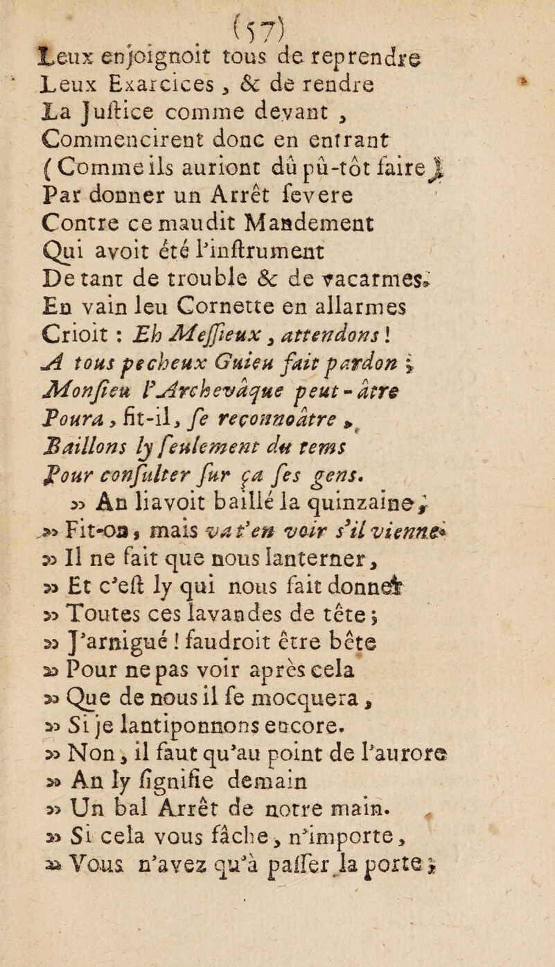 Leux enjoignoit tous de reprendre Leux Exaicîces , 8c de rendre La Juftice comme devant , Commencirent donc en entrant (Comme ils auriont du pu-tôt faire j| Par donner un Arrêt fevere Contre ce maudit Mandement Qui avoit été l’inftrument De tant de trouble 8c de vacarmes* En vain leu Cornette en allarmes Crioit : Eh MeJJieux , attendons ! A tous pecheux G nie h fait pardon i JWonfieu l’Archevdque peut-dtrê Poura, fît-il, fe reçonnodtre » Paillons Ij feulement du rems Pour confulter fur ça fes gens. sd An liavoit baillé la quinzaine^ Fitoa, mais va t'en voir s3il vienne* » Il ne fait que nous lanterner, s> Et c’eft ly qui nous fait donnai » Toutes ces lavandes de tête ? ss J’arnigué i faudroit être bête Pour ne pas voir après cela sa Que de nous il fe mocquera, sd Si je lantiponnons encore. sd Non, il faut qu’au point de l’aurore sa An ly fîgnifie demain sî Un bai Arrêt de notre main. sd Si cela vous fâche, n’importe, » Vous n’aves qu’à palier la porte *