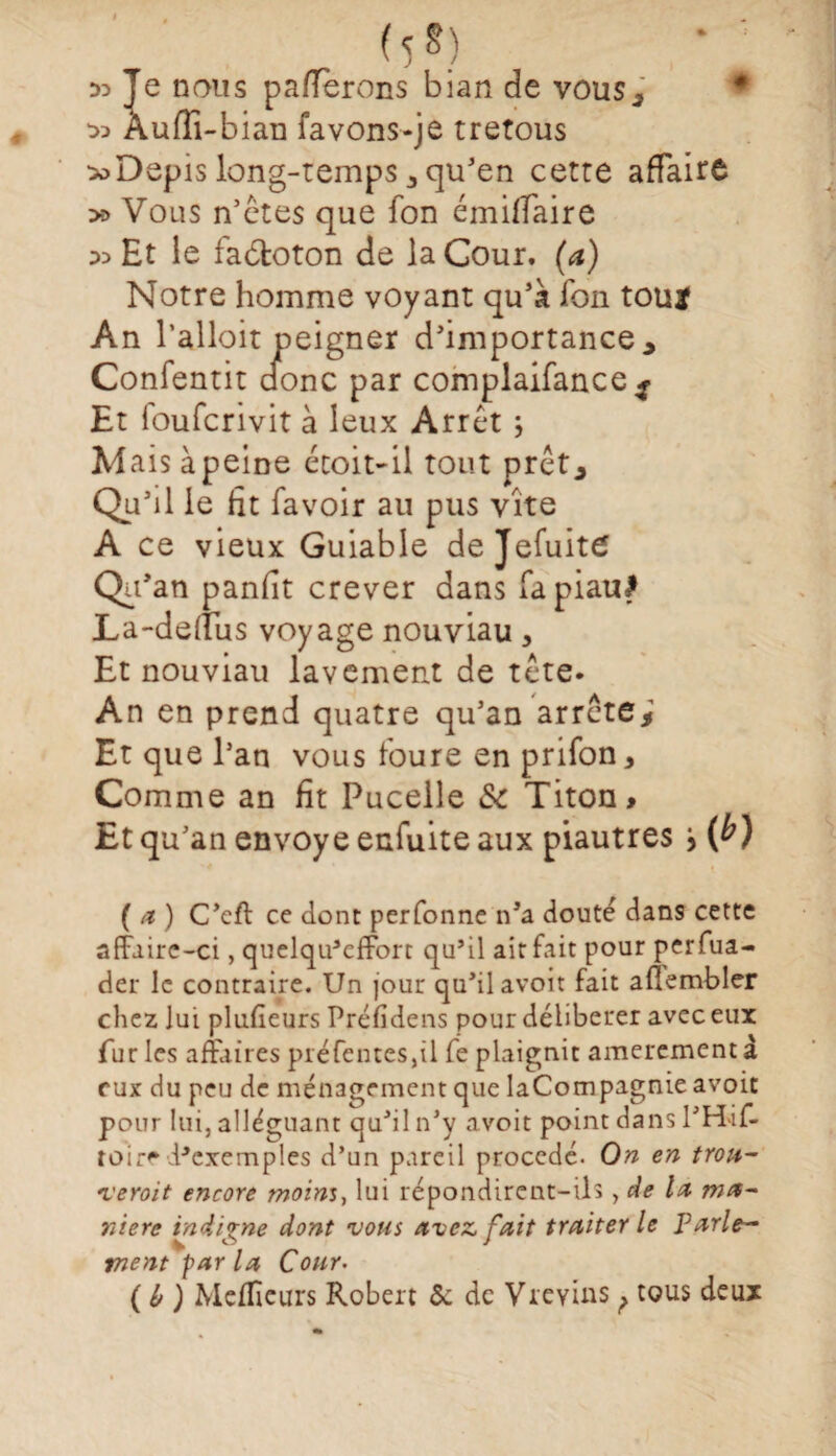 M) D3 Je nous paierons bian de vous, ♦ Àufîi-bian favons-je tretous *>Dôpis long-temps, qu'en cette affaire » Vous n’êtes que fon émiffaire :» Et le fabloton de la Gour. (a) Notre homme voyant qu'à fon toujf An l’alloit peigner d'importance, Confentit donc par complaifance^ Et loufcrivit à leux Arrêt ; U aisàpeme écoit-il tout prêt, Qu-Ü le fit favoir au pus vite A ce vieux Guiable de Jefuite Qu'an panfit crever dans fapiauJ La-deffus voyage nouviau, Et nouviau lavement de tête. An en prend quatre qu'an arrête; Et que l’an vous foure en prifon , Comme an fit Pucelle & Titon> Et qu'an envoyé enfuite aux piautres j (a) C'eft ce donc perfonne n'a douté dans cette affaire-ci, quelqu’efforc qu’il ait fait pour perfua- der le contraire. Un jour qu'il avoit fait aflembler chez lui plufieurs Préfidens pour délibérer avec eux furies affaires préfentes,il fe plaignit amerementà eux du peu de ménagement que laCompagnie avoit pour lui, alléguant qu'il n'y avoit point dans l’H'if- toir* d^cxemples d’un pareil procédé. On en trou¬ verait encore moins, lui répondirent-ils , de lu ma¬ nière indigne dont vous avez, fait traiter le parle¬ ment par la Cour, (ù) Meilleurs Robert 5c de Vrevins ? tous deux