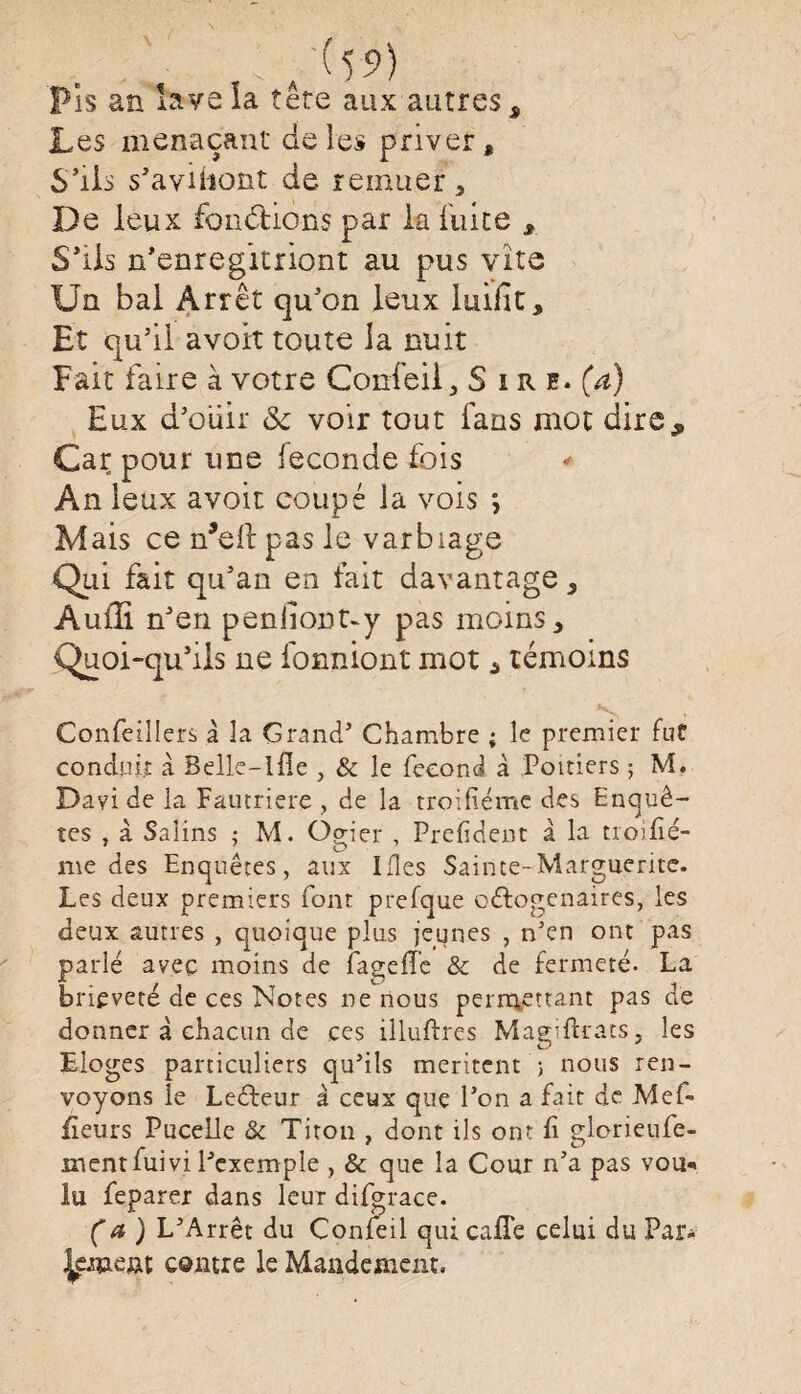 ,^59) Pis an lave la tete aux autres s Les menaçant de les priver, S’ils s’avibout de remuer * De leux fondions par la fuite , S’ils n’enregitriont au pus vite Un bal Arrêt qu’on leux luifit. Et qu’il avoit toute la nuit Fait faire à votre Confeii , Sire, (a) Eux d’oiiir & voir tout fans mot dire„ Car pour une ieconde fois An leux avoit coupé la vois , Mais ce n^elt pas le varbiage Qui fait qu’an en lait davantage, Audi n’en peniiont-y pas moins, Quoi-qu’ils ne fonniont mot * témoins Confeillers à la Grand’ Chambre ; le premier fut conduit à Selle-lfie , & le fécond à Poitiers ; M. Dayi de la Fautriere , de la troifiémc des Enquê¬ tes , à Salins ; M. Ogier , Prefident à la troifié- me des Enquêtes, aux Ides Sainte-Marguerite. Les deux premiers font prefque octogénaires, les deux autres , quoique plus jeunes , n'en ont pas parlé ayec moins de iageffe & de fermeté. La brièveté de ces Notes ne nous permettant pas de donner à chacun de ces illuftres Magiftrats 5 les Eloges particuliers qu'ils méritent ; nous ren¬ voyons le LeCteur à ceux que l’on a fait de Mef- fieurs Pucelle & Titon , dont ils ont fi glorieufe- ment fui vi l'exemple , & que la Cour n'a pas vou«» lu feparer dans leur difgrace. (a) L'Arrêt du Confeii quicalTe celui du Par- ÿnaent contre le Mandement,