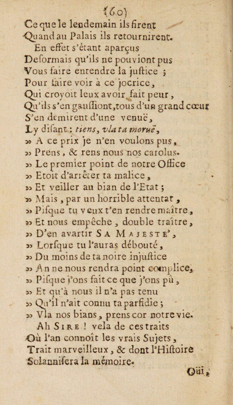 \6°) Ce que le lendemain ils firent --Quandau Palais ils retournirent. En effet s'étant aparçus Déformais qu’ils ne pouviontpus Vous faire entendre la juftice 5 Pour taire voir à ce jocrice,, Qui croyoït leux avoir fait peur , Qu'ils s’en gau(Iiont,tous d’un grand cœur S'en ckmirent d’une venue, Ly difant ; tiens > via ta morue, >3 A ce prix je n'en voulons pus, 33 Prens, 8c rens nous nos carolus. 33 Le premier point de notre Office 33 Etoi-t d’arrêter ta malice, 33 Et veiller au bian de l’Etat ; 33 Mais, par un horrible attentat , 33 Pifque tu v eux t'en rendre maître, 33 Et nous empêche , double traître, » D'en avartir Sa Majesté', 33 Lorfque tu l'auras débouté, 33 Du moins de ta noire injuffice 33 }\ n ne nous rendra point complice, 3> Pifque i’ons fait ce que j'ons pu , 3> Et qu’à nous il n'a pas tenu 33 Qu'il n'ait connu ta parfidie ; 33 Via nos bians, prens cor notre vie. Ah Sire ! vêla de ces traits Où l’an connoît les vrais Sujets, Trait maxveilleux, & dont l'Hiftoirô Solannifera la mémoire* Ouï*