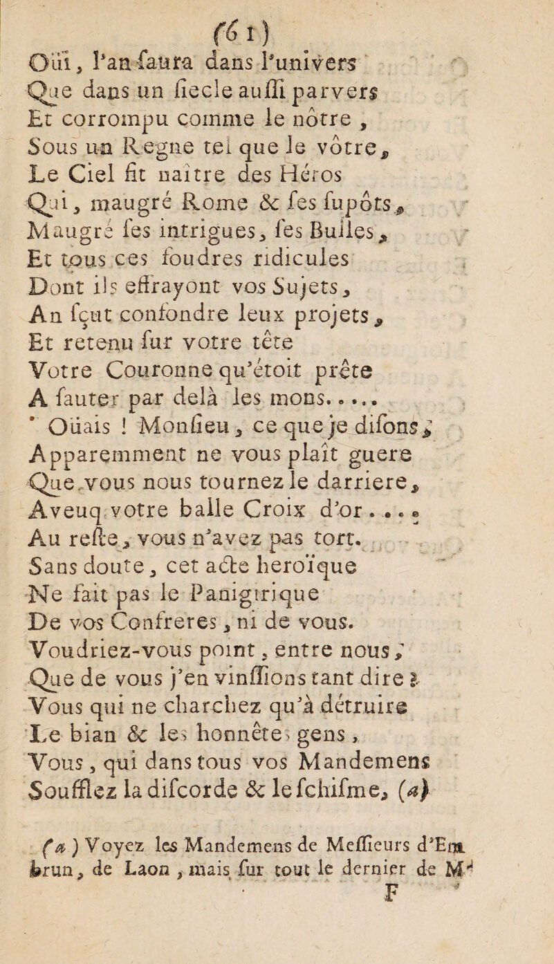 fèl) Oui, hanfaum dans l'univers Que dans un iïecle auffi parvers Et corrompu comme le notre , Sous un Régné tel que Je votres Le Ciel fit naître des Héros Qui, maugré Rome de fes fupots* Maugré fes intrigues, Tes Bulles „ Et tous ces foudres ridicules Dont il? effrayônt vos Sujets, An fçut confondre leux projets ^ Et retenu fur votre tête Votre Couronne qu’étoit prête A fauter par delà les nions..... * O liais î Mon fi eu, ce que je difons; Apparemment ne vous plaît guere Que vous nous tournez le darriere, Aveuq votre baile Croix d’or . .. « Au reffe, vous n’avez pas tort. Sans doute, cet adte héroïque Ne fait pas le Panigtrique De vos Confrères, ni de vous. Voudriez-vous point, entre nous; Que de vous j’en viniïlons tant dire l Vous qui ne charchez qu’à détruire 'Le bian & les honnêtes gens, Vous, qui dans tous vos Mandemens Soufflez ladifcorde de lefchifme, (a) (a ) Voyez les Mandemens de Mefïîeurs d’Eiu trun, de Laon , mais fur tout le dernier de IvH ■< 9 *