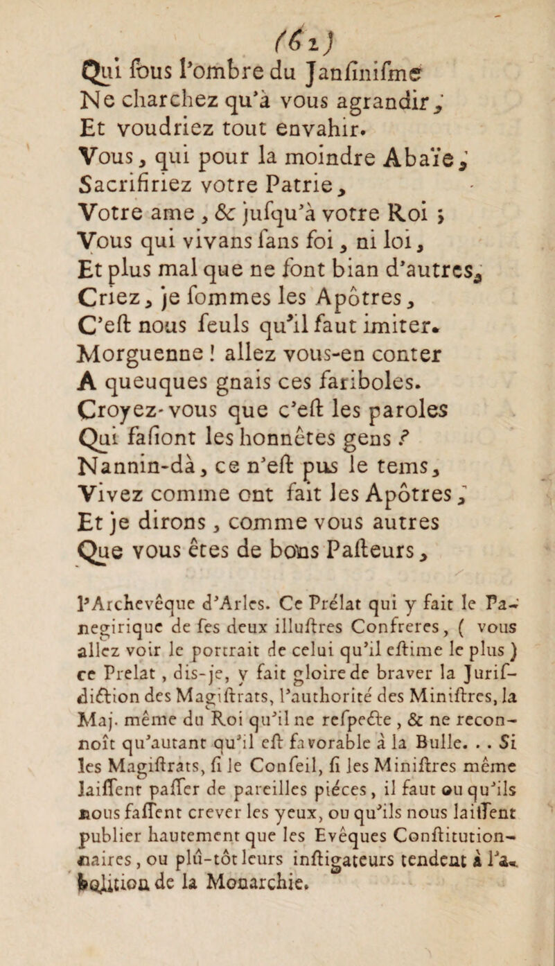 Qui fous l’ombre du Janfïnifme Ne charchez qu’à vous agrandir* Et voudriez tout envahir. Vous, qui pour la moindre Abaïe* Sacrifiriez votre Patrie, Votre ame , ôc jufqu’à votre Roi > Vous qui vivans Tans foi, ni loi, Et plus mal que ne font bian d'autres* Criez, je fommes les Apôtres, C’eft nous feuls quhl faut imiter. Morguenne ! allez vous-en conter A queuques gnais ces fariboles. Croyez-vous que c'eft les paroles Qui fafiont les honnêtes gens f Nannin-dà, ce n’ert: pus le tems. Vivez comme ont fait les Apôtres ; Et je dirons, comme vous autres Que vous êtes de bons Palteurs, ^Archevêque d'Arles. Ce Prélat qui y fait le Fa- negirique de fes deux illustres Confrères, ( vous allez voir le portrait de celui qu’il eftime le plus ) ce Prélat, dis-je, y fait gloire de braver la Jurif- diftion des Magiftrats, l’authorité des Miniftres, la Maj. même du Roi qu’il ne rcfpeéfe , & ne recon- noît qu’autant qu’il eft favorable à la Bulle. . . Si les Magiftrats, fi le Confeil, fi les Miniftres même JaifTent pafter de pareilles pièces, il faut ou qu’ils nous fafTent crever les yeux, ou qu’ils nous laiiTent publier hautement que les Evêques Conftitution- «aires, ou plu-tôt leurs inftigateurs tendent k l’a«. feohlioû de la Monarchie.