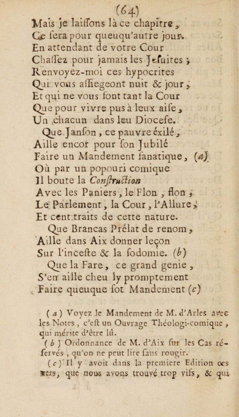 (^4) Maïs je laillbns lace chapitre 3 fera pour queuqu’autre jour-. En attendant de votre Cour ChafTez pour jamais les Jefuites Renvoyez-moi ces hypocrites Qui vous afTiegeont nuit & jour* Et qui ne vous font tant la Cour Que pour vivre pus à leux aife * Un chacun dans leu Diocefe. Que Janfon , ce pauvre exilé 3 Aille encor pour fon Jubilé Faire un Mandement fanatique, (a) Ou par un popouri comique ]1 boute la Conftruttion Avec les Paniers, le Flon , Bon ÿ Le Parlement, la Cour , PAllure > Et cent traits de cette nature. Que Brancas Prélat de renom * Aille dans Aix donner leçon Sur l’incefte Sc la fodomie. (b) Que la Fare, ce grand genie , S’en aille cheu iy promptement Faire queuque fot Mandement (c) ( a ) Voyez le Mandement de M. d'Arles avec les Notes , c'cft un Ouvrage Théologi-comique , qui mérite d’être lu. ( b ) Ordonnance de M. d'Aix fur les Cas ré- fervés , qu’on ne peut lire fans rougir. (c) Il y avoit dans la première Edition ces vers, que nous ayons trouvé trop vifs, ôc qui