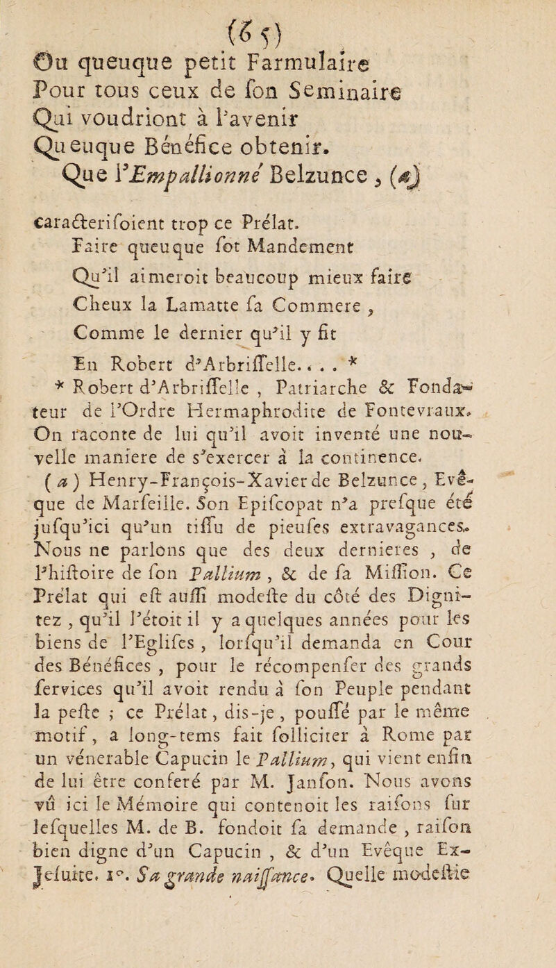 («5) Ou quoique petit Farmulaîre Pour tous ceux de fon Séminaire Qui voudriont à l'avenir Qu euque Bénéfice obtenir. Que YEmpallionné Belzunce * (dj cara&erifoient trop ce Prélat. Faire queuque Pot Mandement Qu'il aimcroit beaucoup mieux faire Cireux la Lamatte fa Commere , Comme le dernier qu’il y fit Fn Robert d’ArbrifTelle.. . . * * Robert d’Arbrifîelîe , Patriarche 8c Fonda'-’ teur de l’Ordre Hermaphrodite de Fontevr-aux. On raconte de lui qu’il avoir inventé une nou¬ velle maniéré de s’exercer à la continence. [a) Henry-François-Xavier de Belzunce, Evê¬ que de Marfeille. Son Epifcopat n’a prefque été jufqu’ici qu’un tiffu de pieufes extravagances,. Nous ne parlons que des deux dernieres , de l’hiftoire de fon Pallium ,8c de fa Million. Ce Prélat qui eft auili modefte du côté des Digni- tez , qu’il l’étoit il y a quelques années pour les biens de l’Eglifes , lorfqu’il demanda en Cour des Bénéfices , pour le récompenfe-r des grands fervices qu’il avoir rendu à fon Peuple pendant la pefte ; ce Prélat , dis-je , pouffé par le même motif, a long-tems fait folliciter a Rome par un vénérable Capucin le Pallium, qui vient enfin de lui être conféré par M. Janfon. Nous avons vu ici le Mémoire qui contenoit les raifons fur lefquelles M. de B. fondoit fa demande , raifon bien digne d’un Capucin , & d’un Evêque Ex- Jefuite. i°. S a grande naiffœnce* Quelle modef&e