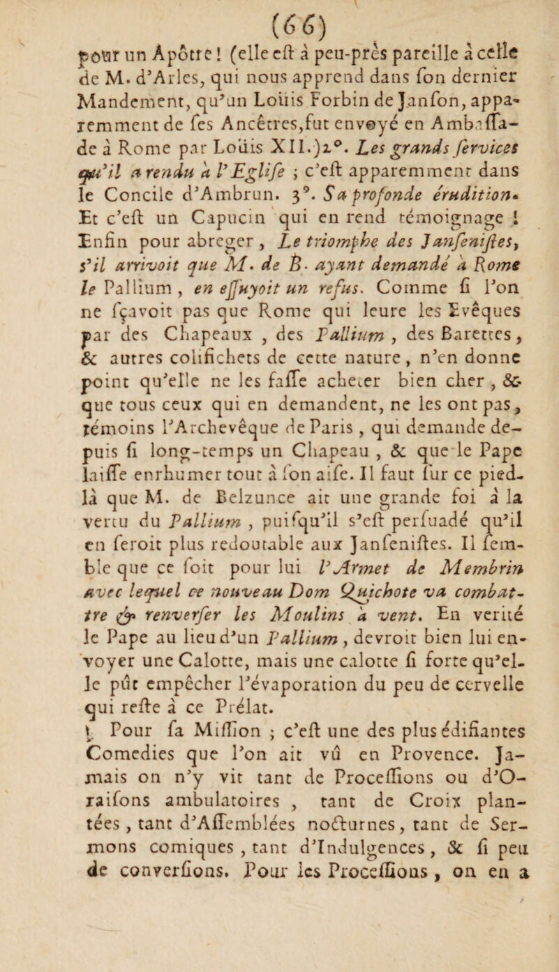 pour un Apôtre ! (elle cfl: à peu-près pareille a celle de M. d’Arles, qui nous apprend dans fon dernier Mandement, qu’un Loiiis Forbin de J.anfon, appa- remment de Tes Ancêtres,fut envoyé en Amb.'i(fa¬ de à Rome par Louis Xll.)z°. Les grands fervices au3il a rendu a l’Eglife ; c’eft apparemment dans le Concile d’Ambrun. 39. S a profonde érudition« Et c’eft un Capucin qui en rend témoignage i Enfin pour abréger , Le triomphe des Janfentjlest s'il arrivoit que AI- de È- ayant demandé a Rome Pallium , en ejjuyoit un refus. Comme fi l’on ne fçavoit pas que Rome qui leure les Evêques par des Chapeaux , des Pallium , des Barettes, & autres colifichets de cette nature, n’en donne point qu’elle ne les faffe acheter bien cher , && que tous ceux qui en demandent, ne les ont pas, témoins l’Archevêque de Paris , qui demande de¬ puis fi long-temps un Chapeau , & que le Pape laiffe enrhumer tout à Ion aife. Il faut fur ce pied- là que M. de Belzunce ait une grande foi à la vertu du Pallium , puifqu’il s’eft perfuadé qu’il en feroit plus redoutable aux Janfeniffes. Il fem- ble que ce (oit pour lui VArmet de Membrin avec lequel ce nouveau Dom Quichote va combat¬ tre & renverfer les Moulins d vent. En vérité le Pape au lieu d’un Pallium, devroit bien lui en¬ voyer une Calotte, mais une calotte fi forte qu’el¬ le pût empêcher l’évaporation du peu de cervelle qui refie à ce Prélat. I Pour fa Million ; c’efi une des plus édifiantes Comédies que l’on ait vu en Provence. Ja¬ mais on n’y vit tant de Procefliotis ou d’O- raifons ambulatoires , tant de Croix plan¬ tées, tant d’AfTemblées nocturnes, tant de Ser¬ mons comiques , tant d’indulgences, & fi peu de converfions. Pour les Proceffious , on eu a