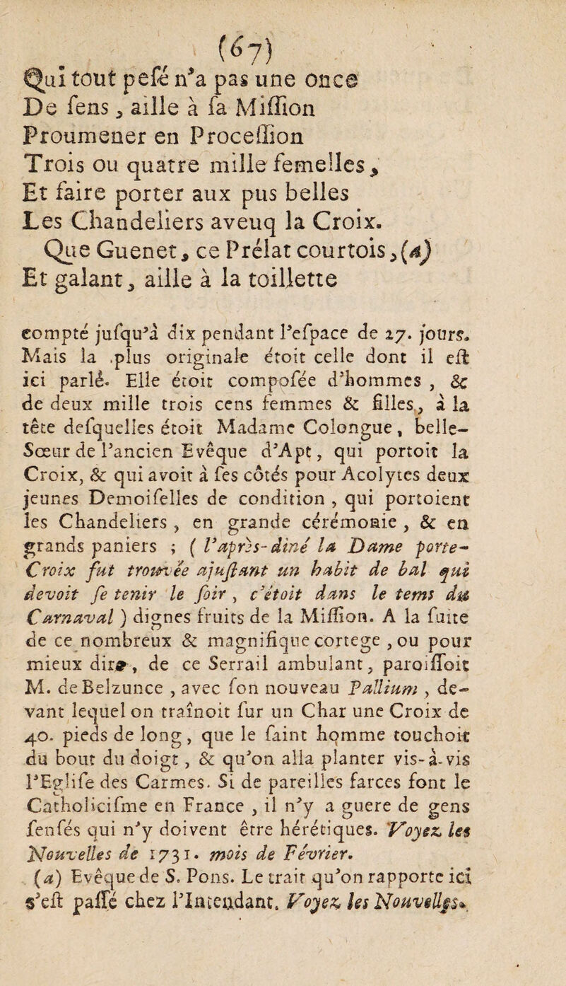 V (<>7) Qui tout pefé n*a pas une once De fens, aille à fa Million Proumener en Proceffion Trois ou quatre mille femelles. Et faire porter aux pus belles Les Chandeliers aveuq la Croix. Que Guenet, ce Prélat courtois >(d) Et galant 5 aille à la toillette compte jufqu’à dix pendant l’efpace de 27. jours. Mais la .plus originale étoit celle dont il eil ici parlé* Elle étoit compofée d’hommes , 8c de deux mille trois cens femmes & filles, à la tête defquelles étoit Madame Colongue, belle— Sœur de l’ancien Evêque d’Apt, qui portoit la Croix, 8c qui avoir à Tes côtés pour Acolytes deux: jeunes DemoiTelles de condition , qui portoient les Chandeliers , en grande cérémonie , & en grands paniers ; ( Vaprzs-diné la Dame porte- Croix fut trom. ee ajujlant un habit de bal qui devait fe tenir le foir , c’étoit dans le tems dut Carnaval ) dignes fruits de la Million. A la faite de ce nombreux & magnifique cortege , ou pour mieux dir*-, de ce Serrail ambulant, paroifioit M. deBelzunce , avec fon nouveau Pallium , de¬ vant lequel on traînoit fur un Char une Croix de 40. pieds de long, que le faint homme touchoit du bout du doigt, & qu’on alla planter vis-à-vis l’Eglife des Carmes. Si de pareilles farces font le Catholicifme en France , il n’y a guere de gens fenfés qui n’y doivent être hérétiques. Voyez, les Nouvelles de 1731* mois de Février. (a) Evêque de S. Pons. Le trait qu’on rapporte ici s’elt paife chez l’Iateudant. Voyez, les Nouvtllp*