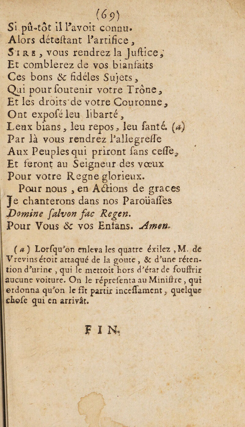 Si piUtot il Pavoit connu. Alors déteftant l'artifice, S ire , vous rendrez la Juftice* Et comblerez de vos bianfaits Ces bons ôc fidèles Sujets > Qui poutfoutenir votre Trône 5 Et les droits'de votre Couronne9 Ont expoféieu libarté ^ Leux bians5 leu repos, leu fanté. (a) Par là vous rendrez l’aile greffe Aux Peuples qui prirent fans celle* Et feront au Seigneur des vœux Pour votre Régné glorieux. Pour nous , en A étions de grâces Je chanterons dans nos Parouailès Domine falvon fac Regen. IPour Vous <k vos Entans. *Amen~ (a) Lorfqu'on enleva les quatre éxiîez ,M. de Vrevins étoit attaqué de la goûte , & d'une réten¬ tion d'urine , qui le mettoit hors d'état de foufïrir aucune voiture. O11 le réprefenta au Minière , qui ©rdonna qu'on le fit partir inceffamcnt , quelque chofe qui en arrivât. \ < FIN, | v. '