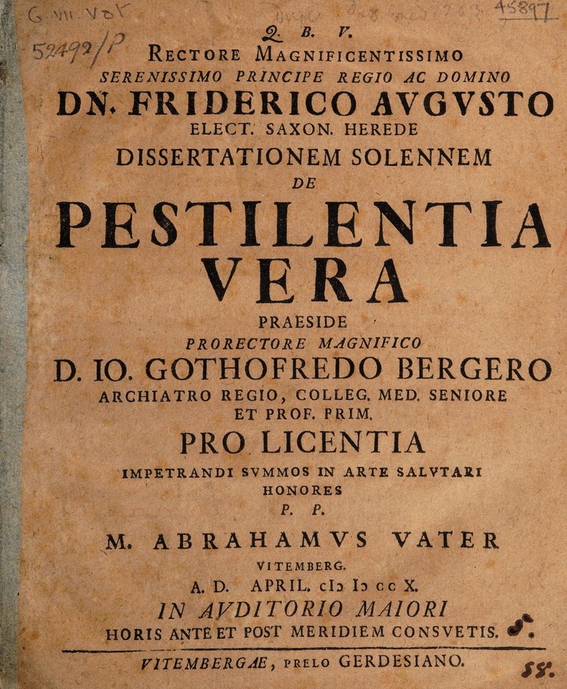 iO B. V. ’^7 ■/ ' Rectore Magnificentissimo SERENISSIMO PRINCIPE REGIO AC DOMINO DN. FRIDERICO AVGVSTO ELECT. SAXON. HEREDE DISSERTATIONEM SOLENNEM DE PESTILENTIA VERA PRAESIDE PRO RECTO RE MAGNIFICO- D. IO. GOTHOFREDO BERGERO ARCHIATRO REGIO, COLLEG. MED. SENIORE ET PROF. PRIM. PRO LICENTIA i IMPETRANDI SVMMOS IN ARTE SALVTARI HONORES P. P. M. ABRAHAMVS VATER V ; VITEMBERO. A. D. APRIL. cId Id cc X. IN AVDITORIO MAIORI % HORIS ANTE ET POST MERIDIEM CONSVETIS. • V1TEMBERGAE, prelo GERDESIANO.