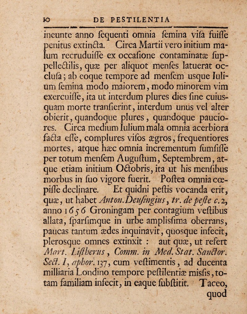 ineunte anno fequenti omnia femina vife fuifle penitus extin&a. Circa Martii vero initium ma¬ lum recruduiffe ex occafione contaminata; fiip- pelle&ilis, quse per aliquot menfes latuerat oc- clufa; ab eoque tempore ad menfem usque Juli¬ um femina modo maiorem, modo minorem vim exercuiflfe, ita ut interdum plures dies fine cuius¬ quam morte tranfierint, interdum unus vei alter obierit,quandoque plures, quandoque paucio¬ res. Circa medium Iulium mala omnia acerbiora fafta efle, complures vifos segros, frequentiores mortes, atque haec omnia incrementum femfifie per totum menfem Auguftum, Septembrem, at¬ que etiam initium O&obris, ita ut his menfibus morbus in fuo vigore fuerit. Poftea omnia cce- pifie declinare. Et quidni peftis vocanda erit, qua;, ut habet Anton.Deujingius, tr. depefte c.2, anno 1656 Groningam per contagium veftibus allata, fparfimque in urbe amplisfima oberrans, paucas tantum sedes inquinavit, quosque infecit, plerosque omnes extinxit : aut quse, ut refert Mart. Liftherus, Comm. in Med. Stat. Sanfior. Seft. /, aphor. 137, cum veftimentis, ad ducenta milliaria Londino tempore pefiilentise misfis, to¬ tam familiam infecit, in eaque fubftitit. Taceo, quod