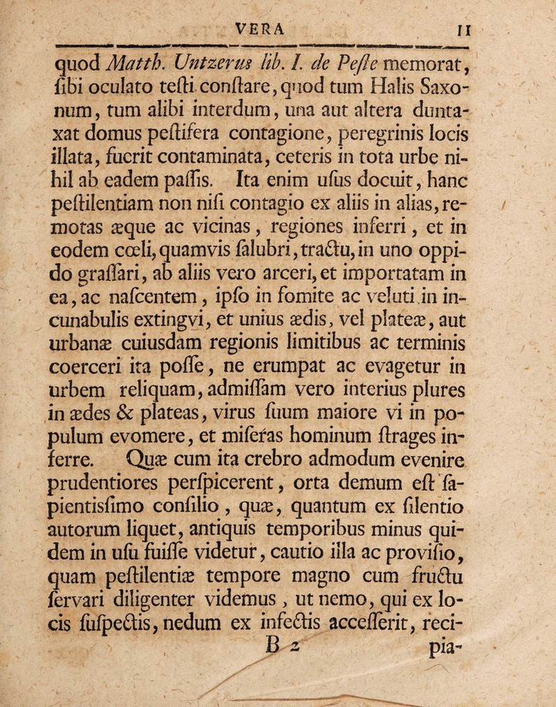 quod Matth. Untzerm lib. /. de Pe fle memorat, fibi oculato tefti conflare , quod tum Halis Saxo- num, tum alibi interdum, una aut altera durita- xat domus peftifera contagione, peregrinis locis illata, fuerit contaminata, ceteris in tota urbe ni¬ hil ab eadem paflis. Ita enim ufus docuit, hanc peftilentiam non nifl contagio ex aliis in alias, re¬ motas aeque ac vicinas, regiones inferri, et in eodem coeli, quamvis ialubri, tra&u, in uno oppi¬ do graflari, ab aliis vero arceri, et importatam in ea, ac nafcentem, ipib in fomite ac ve!uti.in in¬ cunabulis extingvi, et unius aedis, vel plateae, aut urbanae cuiusdam regionis limitibus ac terminis coerceri ita pofle, ne erumpat ac evagetur in urbem reliquam, admiflam vero interius plures in ades & plateas, virus fuum maiore vi in po¬ pulum evomere, et mileras hominum ftrages in¬ ferre. Quae cum ita crebro admodum evenire prudentiores perfpicerent, orta demum eft fa- pientisfimo confllio , qu$, quantum ex filentio autorum liquet, antiquis temporibus minus qui¬ dem in ufu fuifle videtur, cautio illa ac provifio, quam peftilentiae tempore magno cum fru&u fervari diligenter videmus , ut nemo, qui ex lo¬ cis fulpe&is, nedum ex infeftis acceflerit, reci- B 2 pia-