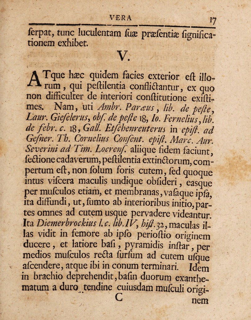 ferpat, tunc luculentam fux prxfentix fignifica- tionem exhibet. V. A Tque hxc quidem facies exterior eft illo- rum , qui peftilentia confligantur, ex quo non difficulter de interiori conftitutione exifti- mes. Nam, uti Ambr. Paraus, lib. de pefie, Laur. Giefelerus, obf de pe fi e 18, lo. Fernehus, lib. de febr. c. 18 r Gall. Etfchenreuterm in epijl. ad Gefner. Th. Cornelius Confent. epift. Mare. Aur. Severim ad Tim. Locrenf aliique fidem faciunt fe&ione cadaverum, peftilentia extin&orum, com¬ pertum eft, non folum foris cutem, fcd quoque intus vifcera maculis undique obfideri, easque per mufculos etiam, et membranas, vafaque ipfa, ita diffundi, ut,fumto ab interioribus initio,par¬ tes omnes ad cutem usque pervadere videantur. Ita Diemerbrockius l.c. lib. IV, hift.ji, maculas il¬ las vidit in femore ab ipjfo perioftio originem ducere, et latiore bafi , pyramidis inftar, per medios mufculos re&a furfum ad cutem ufque afeendere, atque ibi in conum terminari. Idem in brachio deprehendit,bafin duorum exanthe¬ matum a duro tendine cuiusdam mufculi origi- G nem