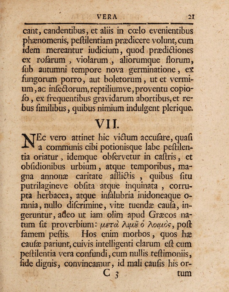 eant, candentibus, et aliis in coelo evenientibus phaenomenis, peftilentiam praedicere volunt, cum idem mereantur iudicium, quod praedi&iones ex rofarum , violarum , aliorumque florum, fub autumni tempore nova germinatione, ex fungorum porro, aut boletorum, ut et vermi¬ um, ac inferorum, reptilium ve, proventu copio- fo, ex frequentibus gravidarum abortibus, et re¬ bus fimilibus, quibus nimium indulgent plerique. 1 VII. NEc vero attinet hic vi£fum accufare, quafi a communis cibi potionisque labe peftilen- tia oriatur , idemque oblervetur in caftris, et obfidionibus urbium, atque temporibus, ma¬ gna annona; caritate affliftis , quibus fltu putrilagineve obflta atque inquinata , corru¬ pta herbacea, atque inialubria inidoneaque o- mnia, nullo difcrimine, vine tuendae caula, in¬ geruntur , adeo ut iam olim apud Graecos na¬ tum fit proverbium: fxsrd 6 Aoifxd?, pofl: famem pellis. Hos enim morbos, quos hae caufae patiunt, cuivis intelligenti clarum efl cum peflilentia vera confundi, cum nullis teftimoniis, fide dignis, convincamur, id mali caufis his or- C j tum