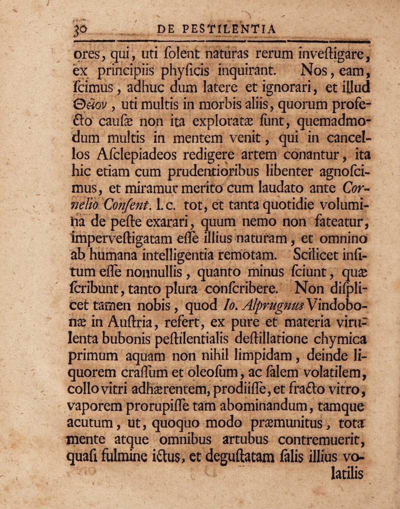 tfri iiimii m' tfmmrnmmtm» ■ ■■■■ ■ ■—n—. m mmmmmHmmmmmmmm* wm mu n ores, qui, uti folent naturas rerum inveftigare, ex principiis phylicis inquirant. Nos, eam, icimus, adhuc dum latere et ignorari, et illud 0e3ov , uti multis in morbis aliis, quorum profe- 6lo cauf® non ita explorat® iimt, quemadmo¬ dum multis in mentem venit, qui in cancel¬ los Afclepiadeos redigere artem conantur, ita hic etiam cum prudentioribus libenter agnofci- mus, et miramur merito cum laudato ante Cor¬ nelio Confent. 1. c. tot, et tanta quotidie volumi- ha de pefte exarari, quum nemo non fateatur, imperveftigatam efle illius naturam, et omnino ab humana intelligentia remotam. Scilicet inli- tum effe nonnullis, quanto minus fciunt, qu® fcribunt, tanto plura conlcribere. Non difpli- cet tamen nobis, quod Io. AlprugnusVmdobo- n® in Auftria, refert, ex pure et materia viru¬ lenta bubonis peftilentialis deftillatione chymica primum aquam non nihil limpidam, deinde li¬ quorem cralTum et oleofum, ac falem volatilem, collo vitri adh®renuem, prodii!Te,et fra&o vitro, vaporem prorupifle tam abominandum, tamque acutum, ut, quoquo modo pr®munitus, tota mente atque omnibus artubus contremuerit, quafi fulmine i&us, et deguftatam falis illius vo¬ latilis