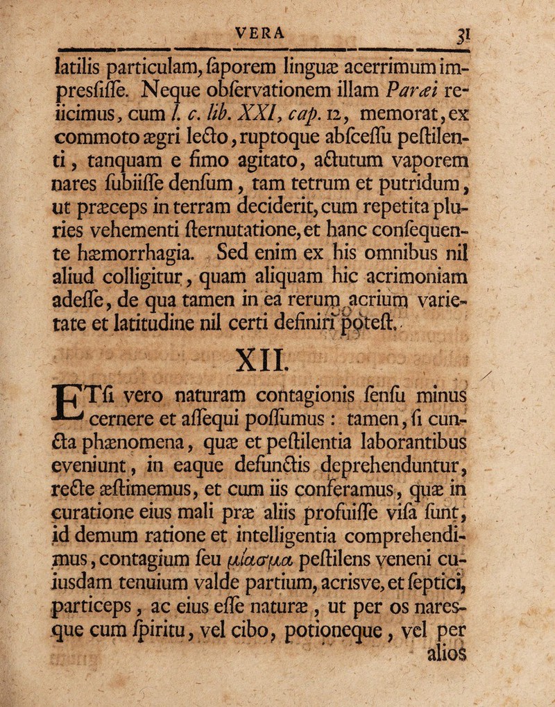 E latilis particulam, faporem linguas acerrimum im- presfifle. Neque obfervationem illam Par a i re¬ jicimus, cum /. c. lib. XXI, cap. 12, memorat,ex commoto asgri ledo, ruptoque abfceflu peftilen- ti, tanquam e fimo agitato, adutum vaporem nares fubiifle denfum, tam tetrum et putridum, ut pneceps in terram deciderit, cum repetita plu¬ ries vehementi fternutatione,et hanc confequen- te hasmorrhagia. Sed enim ex his omnibus ni! aliud colligitur, quam aliquam hic acrimoniam adefle, de qua tamen in ea rerurn,acrium varie¬ tate et latitudine nil certi definiripotefl:» XII. ETfi vero naturam contagionis fenfii minus cernere et adequi pofliimus: tamen,fi eun¬ da phaenomena, quas et peftilentia laborantibus eveniunt, in eaque defundis deprehenduntur, rede asftimemus, et cum iis conferamus , quas in curatione eius mali pne aliis profuifle vifa fiint, id demum ratione et intelligentia comprehendi¬ mus , contagium feu (dcutfia peftilens veneni cu¬ iusdam tenuium valde partium, acris ve, et feptici, particeps, ac eius efle natura , ut per os nares¬ que cum fpiritu, vel cibo, potioneque, vel per ^:!L- ' .  'r’' ’ ' alios