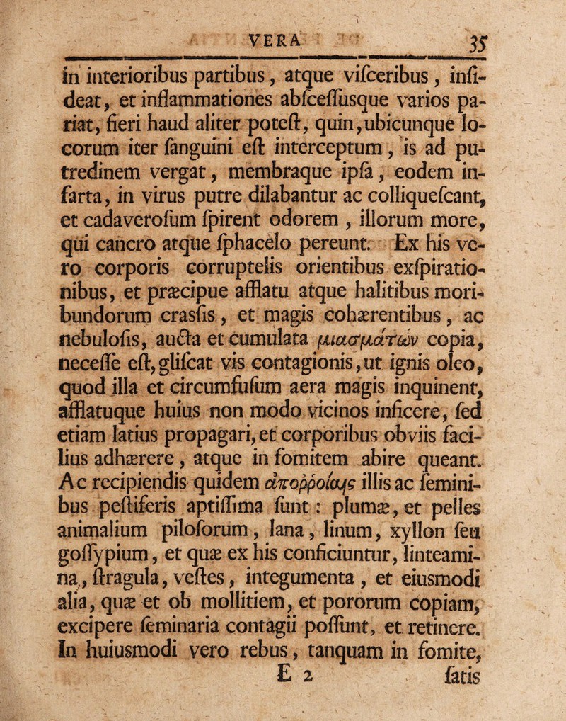 Mk 35 in interioribus partibus, atque vifceribus, infi- deat, et inflammationes abfcefliisque varios pa¬ riat, fieri haud aliter potefl, quin,ubicunque lo¬ corum iter fanguini efl: interceptum, is ad pu¬ tredinem vergat, membraque ipfa, eodem in¬ farta, in virus putre dilabantur ac colliquefcant, et cadaverofum fpirent odorem , illorum more, qui cancro atque fphaceio pereunt. Ex his ve¬ ro corporis corruptelis orientibus exfpiratio- nibus, et pracipue afflatu atque halitibus mori¬ bundorum crasfis, et magis cohaerentibus, ac nebulofis, aucla et cumulata puafffxctTQdv copia, necefle eft, glifcat vis contagionis,ut ignis oleo, quod illa et circumfufum aera magis inquinent, afflatuque huius non modo vicinos inficere, fed etiam latius propagari, et corporibus obviis faci¬ lius adhaerere, atque in fomitem abire queant. A c recipiendis quidem droppotajjs illis ac femini¬ bus peftiferis aptiflima funt: pluma;, et pelles animalium piloforum, lana, linum, xyllon feu goflypium, et quae ex his conficiuntur, linteami¬ na,, ftragula, veftes, integumenta , et eiusmodi alia, quae et ob mollitiem, et pororum copiam, excipere feminaria contagii poflunt, et retinere. In huiusmodi vero rebus, tanquam in fomite, E 2 fatis