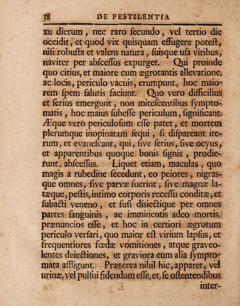 # $ DE PESTILENTIA ■ wiur.mim.ir-n,»», .■ ■ ■—n . ■■■■■■ni i i <mm mmn' j xu dierum, nec raro fecundo, vel tertio die occidit, et quod vix quisquam effugere poteft, nifi robufta et valens natura, fuisque ufa viribus, naviter per abfceffus expurget. Qui proinde quo citius, et maiore cum aegrotantis allevatione, ac locis, periculo vacuis, erumpunt, hoc maio¬ rem fpem falutis faciunt. Quo vero difficilius et ferius emergunt, non mitefcentibus fympto- matis, hoc maius fubeffe periculum, fignificant. iflque vero periculofum efTe patet, et mortem plerumque inopinatam fequi, fi difpareant ite¬ rum, et evanefeant, qui, five ferius, five ocyus, et apparentibus quoque bonis fignis , prodie¬ runt , abfcefTus. Liquet etiam, maculas , quo magis a rubedine fecedunt, eo peiores , nigras- que omnes, five parvas fuerint, five magnae la- taeque,peftis,intimo corporis receffii condita,et fuba&i veneno , et fufi disiedique per omnes partes fanguinis , ac imminentis adeo mortis, praenuncios effle, et hoc in certiori aegrotum periculo verfari, quo maior eft virium lapfus, et frequentiores foeda; vomitiones, atque graveo¬ lentes deie&iones, et graviora eum alia fympto- mata affligunt. Praeterea nihil hic, apparet, vel urinae, vel pulfui fidendum efle, et, fe oftentendibus ; inter-
