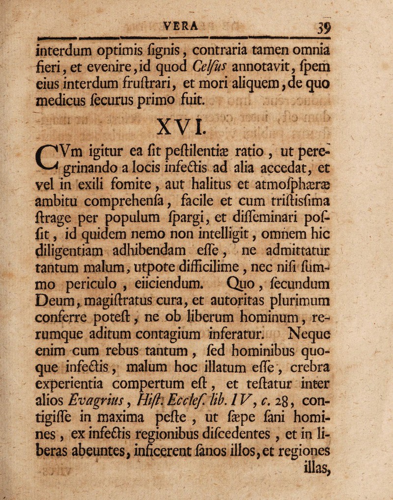 interdum optimis fignis, contraria tamen omnia fieri, et evenire,id quod Celfus annotavit, fpem eius interdum fruftrari, et mori aliquem, de quo medicus fecurus primo fuit. XVI. CVm igitur ea fit peftilentis ratio , ut pere¬ grinando a locis infe&is ad alia accedat, et vel in exili fomite, aut halitus et atmofphseKe ambitu comprehenfa, facile et cum triftisfima ftrage per populum fpargi, et difieminari pofi fit, id quidem nemo non intelligit, omnem hic Diligentiam adhibendam efle, ne admittatur tantum malum, utpote difficilime /nec nifi fum- mo periculo , eiiciendum. Quo , fecundum Deum, magiftratus cura, et autoritas plurimum conferre poteft, ne ob liberum hominum, re¬ rumque aditum contagium inferatur. Neque enim cum rebus tantum, fed hominibus quo¬ que infeflis, malum hoc illatum efle , crebra experientia compertum eft, et teftatur inter alios Evagrius, Bifti Ecclef lib. IV, c. 28, con- tigifle in maxima pefte , ut fiepe fani homi¬ nes , ex infe&is regionibus difcedentes, et in li¬ beras abeuntes, inficerent fanos illos,et regiones illas,