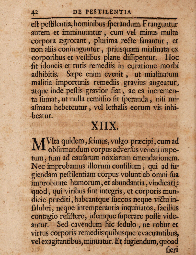 eft peftilentia, hominibus fperandum. Franguntur autem et imminuuntur, cum vel minus multa corpora Tgrotant, plurima re£le fanantur, et non aliis coniunguntur, priusquam miafinata ex corporibus et veftibus plane diffipentur. Hoc fit idoneis et tutis remediis in curatione morbi adhibitis. Ssepe enim evenit, ut miafmatum malitia importunis remediis gravius augeatur, atque inde peftis gravior fiat, ac ea incremen¬ ta fumat, ut nulla remiifio fit fperanda, nifi mi- afinata hebetentur, vel Iethalis eorum vis inhi¬ beatur. XIIX. MVlta quidem, icimus, vulgo pracipi, cum ad obfirmandum corpus adverius veneni impe¬ tum , tum ad caularum noxiarum emendationem. Nec improbamus illorum confilium, qui ad fu¬ giendam peftilentiam corpus volunt ab omni iua improbitate humorum, et abundantia, vindicari : 'quod, qui viribus fint integris, et corporis mun- dicie pnediti, habeantque luccos neque vifluin- ialubri, neque intemperantia inquinatos, facilius contagio refiftere, idemque luperare polle vide¬ antur. Sed cavendum hic fedulo , ne robur et virtus corporis remediis quibusque evacuantibus, vel exagitantibus, minuatur. Et fugiendum, quoad fieri